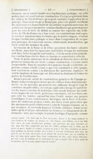 ]                    - 15G-                 [ DÉVELOPPEMENT
                                                                              J
recouvre; on ne saurait mentir avec l'architecture gothique, car cette
architecture est avant tout une construction. C'estprincipalement dans
les édifices de l'Ile-de-France qu'on peut constater l'application de ce
principe. Nousavons qu'enBourgogne,
                  vu              grâceà la qualité excellente
des matériaux et à la possibilité de les extraire en grands morceaux, les
architectesont pu se permettre certaines hardiessesqui peuventpasser
ptvurdes(ours force.Cedéfaut ne saurait être reproché aux archi-
             ofe
Irrtrs de l'Ile-de-France ou à leur école; ces constructeurs sont sages,-
ils saventse maintenir dans les limites que la matière impose, et même
lorsquel'architecturegothiquese lancedansl'exagérationde sespro-
pres principes, ils conservent encore, relativement, la modération, qui
est le cachet des hommes de goût.
  Les bassins de la Seine et de l'Oise possèdent des bancs calcaires
excellents, mais dont les épaisseurs sont faibles lorsque les matériaux
sont durs, fortes lorsqu'ils sont tendres ; c'est du moins la loi générale.
Les constructions          élevées   dans ces bassins     se soumettent    à cette loi.
   Toute la partie antérieure de la cathédrale de Paris fut élevéedès les
premières annéesdu xiue siècle; comme construction, c'est une Suvre
irréprochable. Tous les membres de l'immense façadeoccidentale, su-
périeure comme échelle à tout ce que l'on construisit à cette époque,
sont exactement soumis à la dimension des matériaux employés. Ce
sont les hauteurs de bancs qui ont déterminé les hauteurs de toutes les
parties de l'architecture.
   Jusqu'à présent, en fait de constructions primitives de l'époque go-
thique,nousn'avons  guèredonnéquedesédifices   d'unedimensionmé-
diocre; or, les procédésqui peuventêtre suffisantslorsqu'il s'agitde
construire un petit édifice, ne sont pas applicableslorsqu'il s'agit d'éle-
ver des masses énormes de matériaux à une grande hauteur. Les archi-
tectes laïquesdu xmesiècle, praticiens consommés,ont très-bien com-
pris cette loi, tombée aujourd'hui dans l'oubli, malgré nos progrès
scientifiques et nos connaissancesthéoriques sur la force et la résis-
tancedesmatériauxpropresà bâtir. Les Grecsn'ont guèreélevé que
desmonuments  petitsrelativementà ceuxde l'époqueromaine, ou si,
par exception, ils ont voulu dépasserl'échelle ordinaire, il faut recon-
naître qu'ils n'ont passubordonné formesà cechangement di-
                                 les                    des
mensions ainsi, par exemple, grandebasiliqued'Agrigente,connue
          :                  la
souvent
      répété: « Ne f.ut>-s le strict nécessaire,
                         que                  laissezà destemps
                                                              meilleursle
soin d'.i'-h.'er, de sculpter,Je ravaler, etc » La réponseétait difficile, car il eût fallu
r.tiu- suivre un coursd'architecture
                                   S'itliique aux perscmner; nousouvraientces
                                                           qui
avis pour leur faire comprendre dansles édifices
                                que                  gothiques se tienl, que la
                                                             tout
pierre est posée,
                ravaléeet sculptée, qu'on ne peut, à vrai diiv, r,instruire un monu-
                                  et
mentgothique laissant
             en           quelquechose faire à ceuxqui viendraientaprès
                                       à                                nous.Au
pointde vue de l'art, est-cedonc là un défaut? n'c-t-r.- donc pas,au contraire,
                                              Et                              le
plus bel élogequ'on puissefaire d'une architecture, dire, aprèsl'avoir d.-numtré,
                                                  de
quetout ce qui la constitue si intimement que sa parurefait si bien partiede
                           est             lié,
sa structure,   qu'on ne peut séparer l'une de l'autre?
 