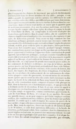 [ COXSTKl-CTinS
            J           - 158-       [ DtVELUi'i'EMEMS
                                                   ]
plusil augmente chances tassement, suite déchirements
              les     de        par     de
et d'instabilité dans les divers membres de son édifice, puisque, si son
édifice grandit, les matrnaux sont les mêmes.Ces différences ne sont
passensibles
           entredesédifices diffèrent parleursdimensions,
                          qui       peu
oulorsque consent mettre excès
        l'on       à      un     énorme forces
                                       de    dans con-
                                                 les
smiflions; mais si l'on ne veut mettre en Suvre que la quantité juste
de matériaux nécessaires,et si, avec les mêmesmatériaux, on veut éle-
ver une façade comme celle d'une église de village et comme la façade
de Noire-Dame Paris, on comprendrala nécessité
               de                                     d'adopterdes
dispositionsparticulièresdansle grand édifice,afin de combattreles
chancessingulièrement multipliées des tassements,desruptures et, par
suite, de dislocation générale. Nous avons vu déjà comment les con-
structeursgothiquesprimitifs avaienttrouvé une ressourcecontre les
tassementset les déformations qui en résultent dansl'emploi despierres
debout, en délit, pour roidir les piles les plus hautes, bâties par assises.
Nous avons fait connaître aussi comment, pendant l'époque romane,
des constructeurs avaientenveloppéun blocagedansun revêtement de
pierre conservant l'extérieur l'apparence
                à                       d'uneconstructionde grand
appareil. Les architectes gothiques, ayant pu constater l'insuffisance de
ceprocédé et son peu de cohésion, substituèrent la maçonnerie en petit
appareil au blocage, et prétendirent lui donner de la résistance, et sur-
tout du roide, en y adjoignant de grands morceauxde pierre isolés, re-
liés seulement, de distance en distance, au corps de la bâtisse, par des
assisesposéessur leur lit pénétrant profondément dans cette bâtisse.
Des pierres en délit ils firent des colonnes, et des assisesde liaison, des
bases, des bagues, des chapiteaux, des frises et bandeaux. C'est là l'ori-
gine de ces arcatures de soubassement, de ces ordonnances de colon-
nettes plaquées contre des parements, et souvent même de ces revête-
ments ajourés qui décorent les têtes des contre-forts extérieurs ou des
murs. La façade de la cathédrale   de Paris nous fournit   de beaux exem-
plesde cette constructionmixte, composée      d'assises de placages
                                                         et           en
délit, dont la fonction est si franchement  accusée, qui présentede
                                                       et
si brillants motifs de décoration.Il faut, il est vrai, avoir été appeléà
disséquer constructions
           ces               pour en reconnaître senspratique.Rien
                                                   le
n'estplus simple en apparence,    commeconstruction,quel'énorme fa-
çadede Notre-Dame Paris,et c'estune de sesqualités. voyant
                de                                En
une pareille masse, ne peut supposer
                  on               qu'il faille employercertains
artifices, combinaisons
         des              très-étudiées, lui donner parfaite
                                        pour       une
stabilité.Il semble
                  qu'il a suffi d'empiler assises pierre de la
                                         des    de
base faite,etquecette
      au               masse énorme semaintenir sonpropre
                                     doit        par
poids. Mais, nous le répétons, élever une façadede 20 mètres de haut
ou de 70 mètres,ce sont deuxopérationsdifférentes;et la façade de
iO mètres, parfaitement solide, bien combinée, dont les dimensions se-
raient triplées en tout sens,ne pourrait être maintenue debout. Ce sont
là deces que pratique
        lois la       seule faire
                           peut   connaître. n'est be-
                                          Il     pas
soindefairedescalculs
                    compliqués comprendre, exemple,
                             pour            par
 