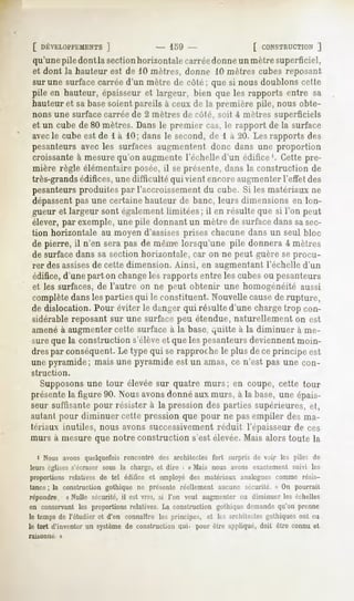 [ DÉVELOPPEMENTS    ]             - 159 -               [ CONSTRUCTION   ]
 qu'une pile dont la sectionhorizontale carréedonne un mètre superficiel,
 et dont Jahauteur est de 10 mètres, donne 10 mètres cubes reposant
 sur une surface carrée d'un mètre de côté; que si nous doublons celte
 pile en hauteur, épaisseur et largeur, bien que les rapports entre sa
 hauteur et sa basesoient pareils à ceux de la première pile, nous obte-
 nons une surface carrée de 2 mètres de côté, soit i mètres superficiels
 et un cube de 80 mètres. Dans le premier cas, le rapport de la surface
 avecle cube est de l à 10; dans le second, de 1 à 20. Les rapports des
 pesanteurs avec les surfaces augmentent donc dans une proportion
 croissante à mesure qu'on augmente l'échelle d'un édifice1. Cette pre-
 mière règle élémentaire posée, il se présente, dans la construction de
 très-grandsédifices, une difficulté qui vient encore augmenter l'effet des
 pesanteurs produites par l'accroissement du cube. Si les matériaux ne
 dépassentpas une certaine hauteur de banc, leurs dimensions en lon-
 gueur et largeur sont également limitées; il en résulte que si l'on peut
 élever, par exemple, une pile donnant un mètre de surface dans sasec-
 tion horizontale au moyen d'assisesprises chacune dans un seul bloc
 de pierre, il n'en sera pas de meure lorsqu'une pile donnera -4mètres
 de surface dans sa section horizontale, car on ne peut guère se procu-
 rer desassisesde cette dimension. Ainsi, en augmentant l'échelle d'un
 édifice, d'une part on changeles rapports entre les cubes ou pesanteurs
 et les surfaces, de l'autre on ne peut obtenir une homogénéité aussi
 complètedansles parties qui le constituent. Nouvellecausede rupture,
 de dislocation. Pour éviter le danger qui résulte d'une charge trop con-
 sidérablereposant sur une surface peu étendue, naturellement on est
 amené à augmenter cette surface à la base, quitte à la diminuer à me-
 sure que la construction s'élèveet que les pesanteursdeviennent moin-
 dres par conséquent. Le type qui se rapproche le plus de ce principe est
 une pyramide; mais une pyramide est un amas, ce n'est pas une con-
 struction.

    Supposonsune tour élevée sur quatre murs; en coupe, cette tour
 présente figure 90. Nousavons
         la                   donnéauxmurs, à la base,une épais-
 seur suffisante pour résister à la pression des parties supérieures, ri,
 autant pour diminuer cette pression que pour ne pas empiler des ma-
 tériaux inutiles, nous avons successivement réduit l'épaisseur de ces
murs à mesure que notre construction s'est élevée. Mais alors toute la

  i Nous avons quelquefois rencontré des architectes fort surpris de voir k's piles de
leurs églises s'écraser sous la charge, et dire : « Mais nous avons exactement suivi les
proportionsrelatives de tel édifice et employédes matériaux analoguescomme résis-
 tance ; la construction gothique ne présente réellement aucune sécurité. » On pourrait
 répondre/ «Nulle sécurité, il est vrai, si l'on veut augmenter ou diminuer les échelles
en conservant les proportions relatives. La construction gothique demande qu'on prenne
le temps de l'étudier et d'en connaître les principes, et les architectes gothiques ont eu
le tort d'inventer un système de construction qui. pour être appliqué, doit être connu et
raisonna      »
 