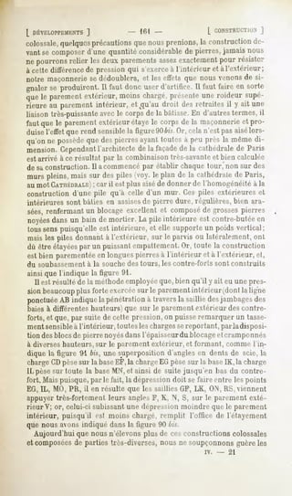 [ DÉVELOPPEMENTS 161
              ]                          L CONSTRUCTION
                                                     J
colossale,
        quelquesprécautions nous
                         que   prenions, construction
                                      la            de-
vantsecomposer
             d'unequantitéconsidérable pierres,
                                    de        jamaisnous
nepourrons
         relierlesdeuxparements exactement résister
                             assez      pour
à cette différence pressionqui s'exerce l'intérieur et à l'extérieur;
                  de                  à
notre maçonnerie dédoublera,et leseffets que nousvenonsde si-
                   se
gnaler produiront. faut doncuserd'artifice.11 faireen sorte
     se          11                         faut
que parement
   le     extérieur,
                  moins
                      chargé,
                            présente roideur
                                   une     supé-
rieure au parementintérieur, et^qu'audroit desretraites il y ait une
liaisontrès-puissante
                    avecle corpsde la bâtisse. d'autres
                                             En           termes,il
fautquele parement
                 extérieur
                         étaye corpsde la maçonnerie pro-
                              le                   et
duisel'effetquerend sensible figure904z's. celan'estpasaisélors-
                           la           Or,
qu'on possède des
    ne     que pierres
                     ayant
                         toutes peuprèslamême
                              à             di-
mension.Cependant
                l'architectede la façade la cathédrale Paris
                                        de            de
est arrivé à ce résultat par la combinaison très-savanteet bien calculée
de saconstruction. Il a commencépar établir chaque lotir, non sur des
murspleins,
          maissur despiles(voy.leplan de la cathédrale Paris,
                                                     de
au mot CATHÉDRALE) il est plus aisé de donner de l'homogénéité à la
               ; car
constructiond'une pile qu'à celle d'un mur. Cespiles extérieureset
intérieures sont bâties en assisesde pierre dure, régulières, bien ara-
sées,renfermantun blocageexcellent et composé grossespierres
                                            de
noyées un baindemortier.Lapileintérieureestcontre-butée
     dans                                             en
toussenspuisqu'elleest intérieure, et elle supporteun poidsvertical;
maisles piles donnantà l'extérieur, sur le parvis ou latéralement,
                                                                 ont
dû être étayées un puissantempattement. toute la construction
               par                           Or,
est bien parementée longuespierresà l'intérieur et à l'extérieur, et,
                   en
du soubassement à la souche des tours, les contre-forts sont construits
ainsi que l'indique la figure 91.
  Il est résulté de la méthodeemployéeque, bien qu'il y ait eu une pres-
sionbeaucoup forteexercée le parement
           plus            sur             intérieur(dontla ligne
ponctuée indiquela pénétrationà traversla saillie desjambages
        AB                                                    des
baies à différentes hauteurs)que sur le parement extérieur des contre-
forts, et que, par suite de cette pression, on puisse remarquer un tasse-
ment sensibleà l'intérieur, toutes les chargessereportant, parladisposi-
tion des blocsde pierre noyésdansl'épaisseur du blocageet cramponnés
à diverseshauteurs, sur le parement extérieur, et formant, comme l'in-
dique la figure 91 bis, une superposition d'angles en dents de scie, la
chargeCDpèsesur la baseEF,la chargeEGpèsesur la baseIK, la charge
IL pèsesur toute la base MN,et ainsi de suite jusqu'en bas du contre-
fort. Mais puisque, par le fait, la dépression doit se taire entre les points
EG, IL, MO, PR, il en résulte que les saillies GF, LK, ON, RS, viennent
appuyer très-fortement leurs angles F, K, N, S, sur le parement exté-
rieur V; or, celui-ci subissant une dépression moindre que le parement
intérieur, puisqu il est moins chargé, remplit l'office de l'étayement
que nous avons indiqué dans la figure. 90 ///.-".
   Aujourd'hui que nous n'élevons plus de ces constructions colossales
et composéesde parties très-diverses, nous ne soupçonnons guère les
                                                        iv.   -   21
 
