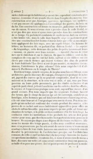 t APERÇU ]                  - 9-               | roNSTlirr.TKiN
                                                              ]
ou leschâteauxqu'ils
                   habitaientpeuvent
                                   être cependantconstruitsavec
sagesse,
       économieet unegrande liberté dans l'emploi des moyens, l ne
constructionn'est pasfanatique,o/yy/r.s.s/re,
                                           tyi-nnnùjtir;ces épithètes
n'ont pas encore été appliquéesà l'assemblagedes pierres, du bois ou
du fer. Une construction est bonne ou mauvaise,judicieuse ou dépour-
vue de raison. Si nous n'avons rien à prendre dans le code féodal, ce
n'est pas dire que nous n'ayons rien à prendre dans les constructions
de ce temps. Un parlement condamnede malheureux Juifs ou sorciers
à être brûlés vifs; mais la salle dans laquelle siège ce parlement peut
être une construction fort bonne et mieux bâtie que celle où nos magis-
trats appliquent des lois sages,avec un esprit éclairé, l'n homme de
lettres, un historien dit, en parlant d'un chàleau féodal : " Ge repaire
« du brigandage, cette demeure des petits despotes tyrannisant leurs
« vassaux, en guerre avec leurs voisins.... » Aussitôt chacun de crier
har'osur le châtelain et sur le château. En quoi les édifices sont-ils les
complices de ceux qui les ont fait bâtir, surtout si ces éditices ont été
élevés par ceux-là mêmes qui étaient victimes des abus de pouvoir
de leurs habitants?Les Grecsn'ont-ils pas montré, en maintes circon-
stances, l'intolérance la plus odieuse?Gela nous empêche-t-il d'ad-
mirer le Parthénon ou le temple de Thésée?
   Il est bien temps, nousle croyons, de neplus nouslaisser éblouir, nous
architectes, parles discours deceuxqui, étrangersàla pratique de notre
art, jugent des Suvres qu'ils ne peuvent comprendre, dont ils ne con-
naissent ni la structure, ni le sensvrai et utile, et qui, mus par leurs
passions ou leurs goûts personnels, par des études exclusives et un
esprit de parti étroit, jettent l'anathème surdes artistes dont les efforts,
la science et l'expérience pratique nous sont, aujourd'hui encore, d'un
grand secours. Peu nous importe que les seigneurs féodaux fussent
des tyrans, que le clergé du moyen âge ait été corrompu, ambitieux ou
fanatique, si les hommes qui ont bâti leurs demeuresétaient ingénieux,
s'ils ont aimé leur art et l'ont pratiqué avecsavoir et soin. Peu nous im-
porte qu'un cachot ait renfermé des vivants pendant des années, si les
pierres de ce cachot sont assezhabilement appareillées pour offrir un
obstacleinfranchissable; peu nous importe qu'une grille ait fermé une
chambre de torture, si la grille est bien combinée et le fer bien forgé. La
confusion entre les institutions et les produits des arts ne doit point
exister pour nous, qui cherchonsnotre bien partout où nous pensons le
trouver. Ne soyonspasdupes à nos dépens de doctrines exclusives; blâ-
mons les mSurs des temps passés, si elles nous semblent mauvaises,
mais n'en proscrivons pas les arts avant de savoir si nous n'avons aucun
avantage à tirer de leur étude. Laissons aux amateurs éclairés le soin de
discuter la prééminence de l'architecture grecque sur l'architecture
romaine, de celle-ci sur l'architecture du moyen âge; laissons-les traiter
cesquestions insolubles ; écoutons-les, si nous n'avonsrien de mieux à
faire, discourir sur notre art sanssavoir comment se trace un panneau,
setaille et sepose une pierre: il n'est point permis de professer la méde-
                                                         iv.   -   2
 