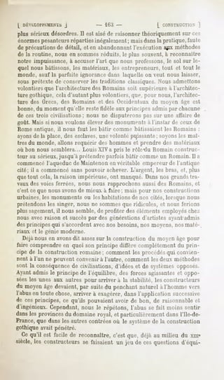 L DÉYHLOPftlMECab
              j                  - lliii -             [ CONSTHUCTKO.
                                                                  |
plus sérieuxdésordres. est aiséde raisonnerthéoriquementsur ces
                     Il
énormespesanteursréparties inégalement; mais dansla pratique, faute
de précautions détail, et en abandonnant
             de                        l'exécutiona^ixméthodes
de la routine, nous en sommes réduits, le plus souvent, à reconnaître
notre impuissance, à accuser l'art que nous professons, le sol sur le-
quel nous bâtissons, les matériaux, les entrepreneurs, tout et tout le
monde, sauf la parfaite ignorance dans laquelle on veut nous laisser,
sous prétexte de conserver les traditions classiques. Nous admettons
volontiers que l'architecture des Romains soit supérieure à l'architec-
ture gothique, cela d'autant plus volontiers, que, pour nous, l'architec-
ture des Grecs, des Romains et des Occidentaux du moyen âge est
bonne,du moment qu'elle reste tidèle aux principes admis par chacune
de ces trois civilisations; nous ne disputerons pas sur une affaire de
goût. Mais si nous voulons élever des monuments à l'instar de ceux de
Rome antique, il nous faut les bâtir comme bâtissaient les Romains :
ayonsde la place, des esclaves,une volonté puissante; soyonsles maî-
tres du monde, allons requérir des hommes et prendre des matériaux
où bon nous semblera... Louis XIVa pris le rôle-dû Romain construc-
teur au sérieux,jusqu'à prétendre parfois bâtir comme un Romain. Il a
commencél'aqueduc de Maintenon en véritable empereur de l'antique
cité; il a commencé sans pouvoir achever. L'argent, les bras, et, plus
que tout cela, la raison impérieuse, ont manqué. Dans nos grands tra-
vaux des voies ferrées, nous nous rapprochons aussi des Romains, et
c'est ce que nous avonsde mieux à faire; mais pour nos constructions
urbaines, les monuments ou les habitations de nos cités, lorsque nous
prétendons les singer, nous ne sommes que ridicules, et nous ferions
plus sagement,il nous semble, de profiter des éléments employés die/.
nous avec raison et succèspar des générations d'artistes ayant-admis
des principes qui s'accordent avec nos besoins, nos moyens, nos maté-.
riaux et le génie moderne.
  Déjànous en avonsdit assezsur la construction du moyen âge pour
faire comprendre en quoi son principe diffère complètement du prin-
cipe de la constructionromaine; comment les procédés convien-
                                                   qui
nent à l'un ne peuvent convenir à l'autre, comment les deux méthodes
sont la conséquencede civilisations, d'idées et de systèmes opposés.
Ayant admis le principe de l'équilibre, des forces agissantes et oppo-
séesles unes aux autres pour arriver à la stabilité, lesconstructeurs
du moyen devaient, suitedu penchant
       âge      par               naturelà l'hommevers
l'abusen toute chose,arriver à exagérer,
                                       dansl'application successive
de cesprincipes,ce qu'ils pouvaientavoir de bon, de raisonnableet
d'ingénieux.Cependant,  nous le répétons,l'abus se fait moins sentir
dans provinces domaine
   les       du      royal,et particulièrement l'Ile-de-
                                            dans
France,que danslesautrescontréesoù le système la construction
                                             de
gothique avait pénétré.
  Cequ'il est facile de reconnaître,c'est que, déjà au milieu du xma
siècle, constructeurs faisaientun jeu de cesquestions
      les           se                              d'équi-
 