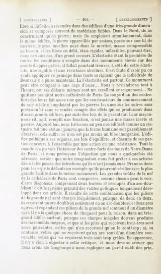 L IXKNSTIIIXTION
            ]                       ' 104-             [ DÉVELOPPEMEN
                                                                  ]
libre M difficile,-,a résoudre dans des édifices d'une très-grande dimen-
sion et composéssouventde matériauxfaibles. Dans le Nord, ils ne
construisentqu'en pierre; mais ils emploient simultanément,dans
le même édifice, la pierre appareillée par assises,posée sur son lit de
carrière, le gros moellon noyé dans le mortier, masse compressible
au lieMtin, cl 1rs blocs en délit, étais rigides, inflexibles, pouvant être,
dan-, ccrlains cas, d'un grand secours.L'élasticité étant la première de
toutes les conditions à remplir dans des monuments élevés sur des
points d'appui grêles, il fallait pourtant trouver, à côté de cette élasti-
cité, une rigidité et une résistance absolues. C'est faute d'avoir pu ou
voulu appliquer ce principe dans toute sa rigueur que la cathédrale de
Beauvais n'a pu se maintenir. Là l'élasticité est partout. Ce monument
peut être comparé à une cage d'osier... Nous y reviendrons tout à
l'heure, car ses défauts mêmes sont un excellent enseignement... Ne
quittons pas sitôt notre cathédrale de Paris. La coupe d'un des contre-
forts des tours fait assezvoir que les constructeurs du commencement
du xmesiècle n'empilaient pas les pierres les unes sur les autres sans
prévision'et sans se rendre compte des effets qui se produisent dans
d'aussi grands édifices,par suite des lois de la pesanteur. Leur maçon-
nerie vit, agit, remplit une fonction, n'est jamais une masseinerte et
passive.Aujourd'hui, nous bâtissonsun peu nos édifices comme un sta-
 tuaire fait une statue : pourvu que la forme humaine soit passablement
observée,cela surfit ; ce n'en est pas moins un bloc inorganisé. L'édi-
 fice gothique a ses organes,ses lois d'équilibre, et chacune de sespar-
 ties concourt à l'ensemble par une action ou une résistance. Tout le
monde n'a pu voir l'intérieur des contre-forts des tours de Notre-Dame
de Paris, et nous prévoyons l'objection qui nous a quelquefois été
adressée,savoir : que notre imagination nous fait prêter à ces artistes
des sièclespassésdes intentions qu'ils n'ont jamais eues.Prenons donc
pour les esprits défiants un exemple qu'ils pourront vérifier avec la plus
giande facilité dans le même monument. Les grandesvoûtes de la nef
de la cathédrale Paris sont composées,
                 de                        commechacunpeut le voir,
d'arcsdiagonauxcomprenant      deux travéeset recoupésd'un arc-dou-
bleau: c'estle systèmeprimitif desvoûtesgothiqueslonguement    déve-
loppédanscet article. Il résulte de cette combinaisonque les piliers
de la grandenef sont chargés  inégalement,  puisque,de deux en deux,
ils reçoivent   un arc-doubleau   seulement ou un arc-doubleau   et deux arcs
ogives, cepcndantces
        ei              piliers de la grandenef sonttous d'un diamètre
égal.Il y a là quelquechosede choquantpour la raison, dansun très-
grand édifice surtout, puisqueces chargesinégalesdoivent produire
destassements
           inégaux, quesi lespilesqui reçoivent
                  et                          trois arcssont
a-^ez puissantes,  celles qui n'en reçoiventqu'un le sonttrop; si, au
contraire, celles qui ne reçoiventqu'un arc sont d'un diamètre con-
enable, cellesqui en reçoiventtrois sont trop grêles.Enapparence,
il n'y a rien à objecterà cette critique, et nous devonsavouerque
nous avonsété longtempsà nous expliquer un pareil oubli desprin-
 
