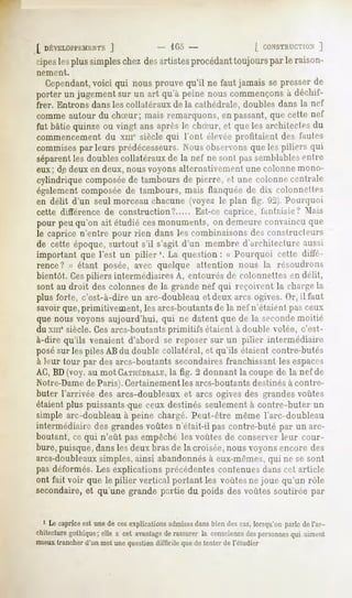 [_DÉVELOPl-lîMK.NTS
             ]                          105-                     [ CONSTRUCTION
                                                                          ]
cipes plussimpleschezdesartistesprocédant
    les                                 toujourspar le raison-
nement.

   Cependant, qui nousprouvequ'il ne fautjamaissepresser
          voici                                        de
porter un jugementsur un art qu'à peine nouscommençons déchif-
                                                     à
frer. Entrons dans les collatéraux de la cathédrale, doubles dans la nef
comme autour du chSur; mais remarquons, en passant, qui- celle nel
fut bâtie quinzeou vingt ansaprès le rluriir, et quelesarchileclesdu
commencement du xmc siècle qui l'ont élevée profitaient des fautes
commises
       parleurs prédécesseurs.
                             Nousobservons les pilirrs qui
                                          que
séparentles doubles collatéraux de la nef ne sont passemblablesentre
eux ; de deux en deux, nous voyons alternativement une colonne mono-
cylindriquecomposée tamboursde pierre, et une colonnecentrale
                  de
également composée de tambours, mais flanquée de dix colonnettes
en délit d'un seul morceau chacune (voyez le plan fig. 92). Pourquoi
cette différence de construction?         Est-ce caprice, fantaisie? Mais
pour peu qu'on ait étudié cesmonuments, on demeure convaincu que
le caprice n'entre pour rien dans les combinaisons des constructeurs
de cette époque, surtout s'il s'agit d'un membre d'architecture aussi
important que l'est un pilier1. La question: « Pourquoi cette diffé-
rence? » étant posée, avec quelque attention nous la résoudrons
bientôt. Cespiliers intermédiaires A, entourés de colonnettes en délit,
sont au droit des colonnes de la grande nef qui reçoivent la chargela
plus forte, c'est-à-dire un arc-doubleau et deux arcs ogives. Or, il faut
savoir que, primitivement, les arcs-boutantsde la nef n'étaient pas ceux
que nous voyons aujourd'hui, qui ne datent que de la secondemoitié
du xmesiècle. Ces arcs-boutantsprimitifs étaient à double volée, c'est-
à-dire qu'ils venaient d'abord se reposer sur un pilier intermédiaire
posésur les piles AB du double collatéral, et qu'ils étaient contre-butés
à leur tour par des arcs-boutants secondairesfranchissant les espaces
AC, BD(voy. au mot CATHÉDRALE, 2 donnant la coupe de la nef de
                                  la fig.
Notre-Damede Paris).Certainement les arcs-boutantsdestinésà contre-
buter l'arrivée des arcs-doubleaux et arcs ogives des grandesvoûtes
étaientplus puissantsque ceux destinésseulement contre-buter un
                                              à
simple arc-doubleau à peine chargé. Peut-être même l'arc-doubleau
intermédiaire des grandes voûtes n'était-il pas contre-buté par un arc-
boutant,ce qui n'eût pasempêchéles voûtesde conserverleur cour-
hure, puisque, dans les deux bras de la croisée, nous voyons encore des
arcs-doubleauxsimples, ainsi abandonnésà eux-mêmes,qui ne se sont
pas déformés. Les explications précédentes contenues dans cet article
ont fait voir que le pilier vertical portant les voûtes ne joue qu'un rôle
secondaire, qu'une grandepartie du poids desvoûtessoutirée par
          et


  1 Lecaprice unedecesexplications
            est                  admises biendescas,
                                       dans        lorsqu'on
                                                           parledel'ar-
chitecture
        gothique; a cetavantagerassurer consciencepersonnes
               elle          de      la         des      qui
mieuxtrancherd'un mot unequestiondifficile quede tenterde l'étudier
 