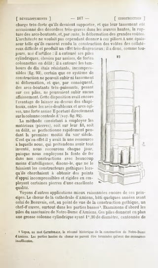 [ DÉVELOPPEMENTS  ]                10" -                CONSTRUCTION ]
charge très-forte qu'ils devaient supporter, et que leur tassement eût
occasionnédes désordres très-pi ars dans les Suvres hautes, la rup-
ture des arcs-boutants,et, par suite, la déformation des grandesvoûtes.
L'architecte ne voulait pas cependant donner à ces piliers A une épais-
seur telle qu'ils eussent rendu la contraction        des voûtes des collaté-
raux dif'licile et produit un effet très-disgracieux; il a donc, comme tou-
jours, usé d'artifice : il a entouré ses pilr>
cylindriques, élevéespar assises,de fortes
colonnettes en délit ; il a entouré les tam-
bours de dix étais résistants, incompres-
sibles (fig. 93), certain que ce système de
construction ne pouvait subir ni tassement
ni déformation, et que, par conséquent,
des arcs-boutants très-puissants, pesant
sur ces piles, ne pourraient subir aucun
affaissement.Cettedisposition avait encore
l'avantage de laisser au-dessus des chapi-
teaux, entre les arcs-doubleaux et arcs ogi-
ves,une forte assiseE portant directement
surla colonnecentrale A' (voy. fig. 92).
  La méthode consistant à employer les
matériaux (pierres), soit sur leur lit, soit
en délit, se perfectionne rapidement pen-
dant la première moitié du xme siècle.
C'est qu'en effet il y avait là une ressource
à laquelle nous, qui prétendons avoir tout
inventé,         nous   recourons   chaque jour,
puisque nous employons la fonte de fer
dans nos constructions avec beaucoup
moins d'intelligence, disons-le, que ne le
faisaient les constructeurs gothiques lors-
qu'ils cherchaient à obtenir des points
d'appui incompressibles et rigides en em-
ployant certaines pierres d'une excellente
qualité.
  Voyons d'autres applications mieux raisonnées encore de ces prin-
cipes.Le chSur de la cathédrale d'Amiens, bâti quelques années avant
celuide Beauvais, au point de vue de la construction gothique, un
                est,
chef-d'Suvre, surtout dans les parties basses'. Examinons d'abord les
pilesdu sanctuaire Notre-Dame
                 de         d'Amiens. piles donnenten plan
                                    Ces
une grosse colonne cylindrique ayant 1'",20de diamètre, cantonnée de


  i Voyez, au mot CATHÉDRALE, résumé historique de la construction de Notre-Dame
                           le
d Amiens. Les partieshautesdu chSur ne purent être terminéesqu'avecdes ressources
insuffisantes.
 