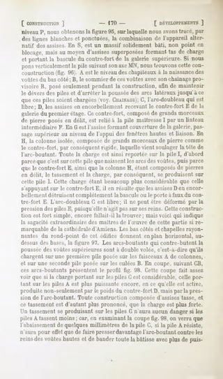 [ CONSTRUCTION
          ]                      - 170 -             [ DÉVELOPPEMENTS
                                                                ]
niveau P, nous obtenons la figure 95, sur laquelle nous avonstracé, par
, deslignes blanches ponctuées,la combinaisonde l'appareil alter-
                    et
natif des assises.En S, est un massif solidement bâti, non point en
blocage,mais au moyend'assises   superposées   formant tas de charge
et portant la basculedu contre-fort de la galerie supérieure.Si nous
pons verticalement la pile suivant son axeMN, nous trouvons cette con-
coustruction (fig. 96). A est le niveau des chapiteaux à la naissancedes
voûtes du bas côté; B, le sommier de ces voûtes avec son chaînage pro-
visoire R, posé seulement pendant la construction, afin de maintenir
le dévers des piles et d'arrêter la pousséedes arcs latéraux jusqu'à ce
que ces piles soient chargées(voy. CHAINAGE); l'arc-doubleau qui est
                                              G,
libre; D, les assisesen encorbellement recevant le contre-fort E de la
galerie du premier étage. Cecontre-fort, composéde grands morceuux
de pierre posésen délit, est relié à la pile maîtresse par un linteau
                                                      I
 intermédiaire F. En G est l'assise formant couverture de la galerie, pas-
 sage supérieur au niveau de l'appui des fenêtres hautes et liaison. En
 H, la colonne isolée, composéede grands morceaux de pierre comme
 le contre-fort, par conséquentrigide, laquelle vient soulager la tête de
 l'arc-boutant. Toute la charge est ainsi reportée sur la pile I, d'abord
 parce que c'est sur cette pile que naissentles arcsdes voûtes, puis parce
 que le contre-fort E, ainsi que la colonne H, étant composésde pierres
 en délit, le tassement et la charge, par conséquent, se produisent sur
 cette pile I. Cette charge étant beaucoup plus considérable que celle
 s'appuyantsur le contre-fort E, il en résulte que les assises en encor-
                                                               D
 bellement détruisent complètement la basculeou le porte à faux du con-
tre-foi-t E L'arc-doubleau G est libre; il ne peut être déformé par la
pression despiles E, puisqu'elle n'agit pas sur sesreins. Cetteconstruc-
tion est fort simple, encore fallait-il la trouver; mais voici qui indique
la sagacitéextraordinaire des maîtres de l'Suvre de cette partie si re-
marquable de la cathédraled'Amiens. Les bas côtés et chapellesrayon-
nantes du rond-point de cet édifice donnent en plan horizontal, au-
dessusdes bases,la figure 97. Les arcs-boutants qui contre-butent la
pousséedes voûtes supérieures sont à double volée, c'est-à-dire qu'ils
chargent sur une première pile poséesur les faisceaux A de colonnes,
et sur une secondepile posée sur les culées B. En coupe, suivant CB,
ces arcs-boutants présentent le profil fig. 98. Cette coupe fait assez
vnir que si la chargeportant sur les piles G est considérable, celle por-
tant sur les piles A est plus puissante encore, en ce qu'elle est active,
produite non-seulement par le poids du contre-fort D, mais par la pres-
sion de l'arc-boutant. Toute construction composée d'assisestasse, et
cetassement d'autantplus prononcé,que la chargeest plus forte.
           est
Un tassement produisantsur les piles G n'auraaucundangersi les
           se
piles A tassent moins ; car, en examinant la coupe fig. 98, on verra que
l'abaissement quelquesmillimètres de la pile G, si la pile A résiste,
            de
n'aura pour effet que de faire presser davantagel'arc-boutant contre les
reinsdesvoûtes
             hautes debander
                  et       toutela bâtisse plusde puis-
                                         avec
 