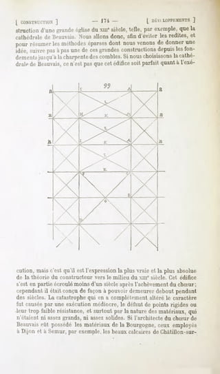 [ CONSTI',1 ]
      '..1IMS                   - 17i               [
structiond'unegrande
                   église xiu*siècle,telle, par exemple, la
                         du                            que
cathédrale de Beauvais. Nous allons donc, afin d'éviter les redites, et
pour résumer méthodes
           les      éparses
                          dont nousvenons donner
                                        de     une
idée, suivrepasàpasunede cesgrandesconstructionsdepuislesfon-
dementsjiiMju'à charpente combles. nous
              la        des        Si      choisissons cathé-
                                                     la
draledeBeauvais, n'estpasquecetédifice parfaitquant l'exé-
                 ce                   soit            à


             B                                          B




                                                        B




ration, maisc'estqu'il estl'expression plusvraieet la plusabsolue
                                     la
de la théorie du constructeur vers le milieu du xme siècle. Cet édifice
s'esten partie écroulémoinsd'un siècleaprèsl'achèvement chSur;
                                                      du
cependant étaitconçu façonà pouvoir
       il           de            demeurer
                                         debout
                                              pendant
des siècles.La catastrophe en a complètement
                         qui               altéré le caractère
fut causée une exécution
         par           médiocre, défaut pointsrigidesou
                               le     de
leurtropfaiblerésistance, surtout lanature matériaux,
                       et       par      des       qui
n'étaient ni assezgrands, ni assezsolides. Si l'architecte du chSur de
Beauvais possédé matériaux la Bourgogne, employés
      eût      les       de           ceux
à Dijon et à Semur,par exemple, beauxcalcairesde Ghàtillon-sur-
                              les
 