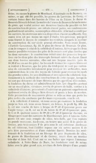 [ DÉVELOPPEMENTS
           ]                         - 175-                      [ CONSTRUCTION
                                                                           ]
Seine, ou encorela pierre de Montbard, d'Anstrude ou de Dornecy, ou
même, ce qui eût été possible, les pierres de Laversine, de Crouy, et
certains   bancs durs des bassins de l'Oise ou de l'Aisne,              le chSur   de
Beauvaisfùt   resté debout.   Le maître   de l'Suvre   de Beauvaisfùt    un homme
de génie, qui voulut arriver aux dernières limites du possible en fait
de construction de pierre ; ses calculs étaient justes, sescombinaisons
profondément savantes,saconception admirable ; il fut mal secondépar
les ouvriers, les matériaux mis à sadisposition fiaient insuffisants. Son
Suvre n'en est pas moins un sujet d'études très-précieux, puisqu'il
nous fournit le moyen de connaître les résultats auxquels le sslenie
de construction du xmesiècle pouvait atteindre. Nous avons donné,
à l'article CATHÉDRALE, 22, le plan du cliirur de Beauvais.Ce plan,
                        fig.
si on le compareà celui de la cathédrale d'Amiens, fait voir que les deux
travées parallèles voisines des piles de la croisée sont plus étroites que
les deux suivantes : le constructeur évitait ainsi des poussées trop ac-
tives sur les deux piles des transsepts formant entrée du chSur. Quant
aux deux travées suivantes, elles ont une largeur inusitée (près de
9m,90d'axe en axe des piles). Le besoin de donner les espaceslibres est
 si évident à Beauvais,que les piles du vond-poiul m- simi pas canton-
 nées de colonnettes latéralement pour recevoir les archivoltes, mais
 seulementdans le sens des rayons de l'abside pour recevoir les nerfs
desgrandesvoûtes, les arcs-doubleauxet arcsogivesdu collatéral. Con-
 formément à la méthode des constructeurs de celle époque, lorsqu'ils
 ne sont pas détournés de leurs théories par des questions d'économie,
la fondation du chSur est admirablement faite. Les chapelles portent
sur un massif plein, circulaire, revêtu de pierres de taille, comme à la
cathédraled'Aniiéiis, présentant à l'extérieur un puissant empattement
également revêtu de libages bien dresséset posés à bain de mortier.
Cette prçcinction de maçonnerie pleine se relie au mur qui porte les
piles isolées du sanctuaire par des murs rayonnants, sous le sol.
   A la cathédrale d'Amiens, où nous avons pu examiner la fondation
jusqu'au bon sol, nous avons trouvé, en dehors, le protil fig. 100. En
A, est une couche de terre à brique de Om,40      d'épaisseur posée sur
l'argile vierge; en B, est un lit de béton de 0"',40 d'épaisseur; puis,
de G en D, quatorze assisesde Om,30 Om,iO
                                       à        d'épaisseur chacune, en
 libagesprovenant des carrières de Blayelincourt, près d'Amiens. Cette
pierre est une craie remplie de silice, très-forte, que l'on exploite
en grands morceaux. Au-dessus, on trouve une assise K de pierre de
Croissy, puis trois assisesF de grès sous le sol extérieur. Au-dessus
du sol extérieur, tout l'édifice repose sur six autres assises G de
grès bien parementées et d'une extrême dureté. Derrière les revê-
tements de la fondation est un blocage de gros fragments de silex,
de pierre de Blavelincourt et de Croissy, noyés dans un mortier
très-dur et bien fait. C'est sur ce roc factice que repose l'immense
cathédrale.   A Notre-Dame      de Paris,     les fondations      sont    de même
faites avec le plus grand soin, revêtues de forts libages d'une grand3
 