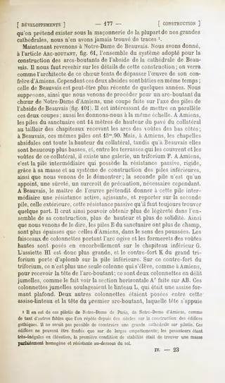 [ DÉVELOPPEMENTS
             ]          - 177-            [ CONSTRUCTION
                                                       ]
qu'onprétend
           existersous maçonnerie la plupartde nosgrandes
                     la         de
cathédrales, nous n'en avonsjamais trouvé de traces '.
  Maintenant revenons à Notre-Dame de Beauvais. Nous avons donné,
à l'article ARC-BOUTANT, 61, l'ensemble du système adopté pour la
                     fig.
construction     des arcs-boutants       de l'abside     de la cathédrale       de Beau-
rais. Il nous faut revenir sur les détails de cette construction ; on verra
commel'architecte de ce chSur tenta de dépasserl'Suvre de son con-
frère d'Amiens. Cependantcesdeux absidessont bâtiesen même temps ;
celle de Beauvaisest peut-être plus récente de quelques années.Nous
supposons,ainsi que nous venonsde procéder pour un arc-boutant du
chSur de Notre-Damed'Amiens, une coupe faite sur l'axe des piles de
l'abside de Beauvais(fig. 101).Il est intéressant de mettre en parallèle
cesdeux coupes; aussi les donnons-nousà la nirnif "'"rhelle.A Amiens,
les piles du sanctuaire ont 14 mètres de hauteur du pavé du collatéral
au tailloir des chapiteaux recevant les arcs des voûtes des bas côtés;
à Beauvais,ces mêmes piles ont lonl,90.Mais, à Amiens, les chapelles
absidalesont toute la hauteur du collatéral, tandis qu'à Beauvaiselles
sont beaucoupplus basses,et, entre les terrasses qui les couvrent et les
voûtes de ce collatéral, il existe une galerie, un triforium                 F. A Amiens,
c'est la pile intermédiaire qui possède la résistance passive, rigide,
grâce à sa masseet au système de construction des piles inférieures,
ainsi que nous venons de le démontrer ; la seconde pi'le n'est qu'un
appoint, une sûreté, un surcroît de précaution, nécessaire cependant.
A Beauvais,le maître de l'Suvre prétendit donner à cette pile inter-
médiaire une résistance active, agissante,et, reporter sur la seconde
pile, celle extérieure, cette résistancepassivequ'il faut toujours trouver
quelque part. Il crut ainsi pouvoir obtenir plus de légèreté dans l'en-
semble de sa construction, plus de hauteur et plus de solidité. Ainsi
que nousvenonsde le dire, les piles E du sanctuaire ont plus de champ,
sont plus épaissesque celles d'Amiens, dans le sens des poussées.Les
faisceauxde colonnettes portant l'arc ogive et les formerets des voûtes
hautes sont posés en encorbellement sur le chapiteau inférieur G.
L'assiette HI est donc plus grande, et le contve-fort K du grand tri-
forium porte d'aplomb sur la pile inférieure. Sur ce contre-fort du
triforium, ce n'est plus une seulecolonne qui s'élève, comme àAmiens,
pour recevoir la tête de l'arc-boutant ; cesont deux colonnettes en délit
jumelles, comme le fait voir la section horizontale A' faite sur AB. Ces
colonnettes jumelles soulageaient le linteau L, qui était une assisefor-
mant plafond. Deux autres colonnettes étaient posées entre cette1
assise-linteauet la tête du premier arc-boutant, laquelle tête s'appuie
  i II en est de ces pilotis de Notre-Dame de Paris, de Notre-Dame d'Amiens, comme
de tant d'autres fables que l'on répète depuis des siècles sur la construction des édifices
gothiques.11ne serait paspossiblede construire une grande cathédralesur pilotis. Ces
édifices peuvent
        ne     être fondésque sur de largesempattements; pesanteurs
                                                      les        étant
très-inégales élévation,la premièrecondition de stabilité était de trouver une masse
             en
parfaitement homogène et résistante au-dessous du sol.
                                                                   iv.   -     23
 