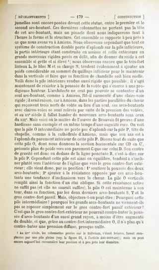 f DÉ^ELOPPEMENTS]         - 179 -              [ CONSTRUCTION  ]
jumellessont encoreposées
                        devantcettestatue,entre le premier et le
secondarc-boutant. Ces dernières colonnettes ne portent pas la tête
de cet arc-boutant, mais un pinacle dont nous indiquerons tout à
l'heure la forme et la structure. Cet ensemble se rapporte à peu près à
ce que nous avonsvu à Amiens. Nous observons cependantque tout ce
systèmede construction double porte d'aplomb sur la pile inférieure,
la partie intérieure étant construite en assiseset celle extérieure en
grands morceaux rigides posésen délit, afin de donner du roide à cet
ensemble si grêle et si élevé '; nous observons encore que le très-fort
linteau L, le bloc M et sacharge N, tendent évidemment à ajouter un
poids considérable au sommet du quillage inférieur pour le maintenir
dans la verticale et faire que sa fonction de chandelle soit bien réelle.
Voilà donc la pile intérieure rendue aussirigide que possible; il s'agit
maintenant de résister à la poussée de la voûte qui s'exerce à une pro-
digieuse hauteur. L'architecte ne crut pas pouvoir se contenter d'un
seul arc-boutant, comme à Amiens, fût-il surmonté d'une claire-voie
rigide ; il avait raison, car à Amiens, dans les parties parallèles du chSur
qui reçoivent trois nerfs de voûte au lieu d'un seul, ces arcs-boutants
avec claires-voies se sont relevés par suite de la pression des voûtes,
et au xve siècle il fallut bander de nouveaux          arcs-boutants     sous ceux
du xme.Mais voici où le maître de l'Suvre de Beauvaisfit preuve d'une
hardiessesans exemple et en même tempsd'une sagacitérare. On voit
quela pile 0 intermédiaire ne porte pas d'aplomb sur la pile P, tête de
chapelle, comme à la cathédrale d'Amiens, mais que son axe est a
l'aplomb du parement intérieur de cette pile P. Disonstout de suite que
cette pile 0, dont nous donnons la section horizontale sur CD en G',
présenteplus de poids vers son parement G que sur celui D. Son centre
de gravité est donc en dedans de la ligne ponctuée R, c'est-à-dire sur
la pile P. Cependantcette pile est ainsi en équilibre, tendant à s'incli-
ner plutôt vers l'intérieur de l'église que vers le gros contre-fort exté-
rieur; elle vient donc, par sa position : 1° soutirer la pousséedes deux
arcs-boutants; 2° ajouter à la résistance opposée par ces arcs-bou-
tants une tendance d'inclinaison vers le chSur. La pile 0 verticale
remplit ainsi la fonction d'un étai oblique. Si cette résistance active
ne suffit pas (et elle ne saurait suffire), la pile 0 est maintenue à son
tour, dans sa fonction, par les deux derniers arcs-boutants S, T et le
gros contre-fort passif. Mais, objectera-t-on peut-être : Pourquoi cette
pile intermédiaire? pourquoi les grands arcs-boutants ne viennent-ils
pas se reposer simplement sur le gros contre-fort passif extérieur?
C'estquele gros contre-fortextérieur ne pourrait contre-buterla pous-
séed'arcs-boutants d'un aussi grand rayon, à moins d'être augmenté
du double, que,grâceaucontre-fort intermédiaire0, il n'a plusqu'à
         et
contre-buter une pression diffuse, presque nulle.
  i Au xiv" siècle, les colonnettesposéessur le triforium, s'étant brisées,furent rem-
placéespar une pile pleine (voy. la figure 61, à l'article ARC-BOUTANT) on peut
                                                                       ; mais
encoreaujourd'hui reconnaître leur position et à peu près leur diamètre.
 