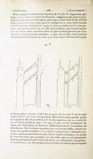 r CONSTRUCTION
         ]                      - 180-               [ DÉVELOPPEMENT
                                                                1
  Pour expliquernettementla fonction de la pile 0, supposonsque
nous ayons étayerle chSur de Beauvais supposons nousne pos-
          à                           ;           que
sédions, fairecetétayement,
      pour               quelegroscontre-fort. (fig.101
                                            Si        bis)
nous posons
          nos étais ainsi qu'il est indiqué en A, nous renverserons
certainement le contre-fort G ; mais si, entre ce contre-fort G, nous po-
sons,suivantle tracéB, un étai DE intermédiaire,légèrement
                                                         incliné
vers le chSur, mais maintenu dans un plan vertical passant par l'axe
despiles ou le rayon du sanctuaire,et que, de cet étai, nousserrions
deux batteries F, G contre la voûte, puis deux autres batteries H, I,nous


                                101




n'aurons plus à craindre l'effet despoussées la voûteV sur le gros
                                           de
contre-fort G,car l'étai intermédiaireDE soutireraune grande partie
de la poussée deuxbatteriesF, G et la reportera sur sa semelleD.
               des
Là est tout le problèmeque s'est poséet qu'a résolu l'architecte du
chSur de Notre-Dame de Beauvais.Malheureusement, l'exécution est
défectueuse. estcertaincependant cet énormeédificeaurait con-
           Il                         que
servéune parfaitestabilité, si l'architecteeût poséles colonnettes
                                                                 ju-
mellesau-dessus triforium plus fortes et plusrésistantes, eût pu
                du                                          s'il
lesfaire de fonte,par exemple. désordres sesontmanifestés
                             Les           qui
dans construction venus de la; cescolonnettes, grêles,
    la              sont   tous                    trop
sesontbrisées, ellesnepouvaient
               cai-              résister la charge sereporta
                                        à         qui
 