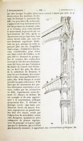 [ DÉVELOPPEMENTS  ]              - 181-               [ CONSTRUCTION ]
sur elles lorsque les piles intérieuresvinrent à tasserpar suite de la
dessiccation       des mortiers.          Se bri-

sant, linteaux cassèrent
   les       L        (fig.                             101
101); les gros blocs M, en bascule,
s'appuyèrent trop fortement sur la
tête du premier arc-boutant, celui-
ci se déforma, et la voûte suivant
le mouvement,la pression sur ces
arcs-boutants fut telle, qu'ils se
chantournèrent presque tous ; leur
action devint nulle, par suite les
arcs-boutants supérieurs lâchè-
rent un peu, puisque la voûte ne
pressait plus sur eux. L'équilibre
était,rompu : il fallut faire des tra-
vaux considérables pour éviter
une chute totale       de l'édifice.       La fi-
gure 101ter, donnant en perspec-
tive   le   sommet      des       contre-forts
recevant la tête des arcs-boutants,
nous fait bien voir que l'intention
du maître      de l'Suvre        était   d'obte-
nir, au droit des piles du chSur
de la cathédrale         de Beauvais               et
sous les arcs-boutants, des contre-
forts évidés, mais parfaitement ri-
gides,afin : l°de charger le moins
possibleles piles inférieures ; 2° de
faire que les tassements des par-
ties intérieures      construites         en as-
sises, roidies par les colonnettes
en délit, reportassent naturelle-
ment les charges en dedans. De
cet exemple et de ceux apparte-
nant à la construction gothique
proprement dite,            il    découle ce
principe, savoir : que toute con-
struction élevée au moyen d'as-
sisessuperposées grand nom-
                 en
bre doit être étayée, roidie par
l'adjonction de monolithes entou-
rant, flanquant, épaulant les piles
composées de pierres superpo-
sées. principe està peineappli-
    Ce
que par les Romains, qui n'avaient
pasbesoin recourir; il appartient constructeurs
        d'y                     aux           gothiques.
                                                       De
 
