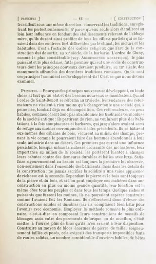 [ PltlNUPES
          ]                                     - 11                             [ CONSTRUCTION
                                                                                           ]
travaillant sousune même direction, conservantles traditions, enregis-
trant lesperfectionnements; parcequ'eux .seuls
                          4°                 alorsétendirentau
loin leur influence            en fondant des établissements              relevant      de I al>bae
mère,qu'ils durent ainsi profiter de tous les effortspartielsqui sefai-
saient dans des contrées fort différentes par le climat, les mSurs et les
habitudes. C'est à l'activité des ordre-, religieux que l'art de la con-
struction dut de sortir, au XIesiècle, de la liai liai ie. L'ordre de Gluny,
comme le plus considérable (voy. ARCHITECTURE         MONASTIOUKI, le plus
puissant et le plus éclairé, fut le premier qui eut une école de construc-
teurs dont les principes nouveauxdevaient produire, au xnc siècle, des
monuments           affranchis    des dernières        traditions      romaines.        Oiiels     MUI!
cesprincipes? comment sedéveloppèrent-ils? C'est ce que nous devons
examiner.


  PRINCIPES.-Pour des principes nouveauxsedéveloppent,en toute
                    que
chose,il faut qu'un état et des besoins nouveauxse manifestent.Quand
l'ordre     de Saint-Benoit        se réforma     auxi'siècle,        les tendances       des réfor-
mateurs ne visaient à rien moins qu'à changer toute une Miciélé <|iii, a
peine née, tombait déjà en décomposition. Ces réformateur^., en -en>
habiles, commencèrentdonc par abandonner les traditions vermoulues
de la sociétéantique : ils partirent de rien, ne voulurent plus des habi-
tations à la fois somptueuseset barbares, qui jusqu'alors avaient servi
de refuge aux moines corrompus des siècles précédents.Ils se bâtirent
eux-mêmesdes cabanesde bois, vécurent au milieu deschamps, pre-
nant la vie comme le pourraient faire des hommes abandonnés à leur
seule industrie dans un désert. Cespremiers pas eurent une influence
persistante, lorsque même la richesse croissante des monastères, leur
importance au milieu de la société, les portèrent bientôt à changer
leurs     cahutes     contre     des demeures      durables         et bâties    avec luxe.       Satis-
faire rigoureusement au besoin est toujours la première loi observée,
non-seulement           dans l'ensemble     des bâtiments,            mais dans les détails de
la construction; ne jamais sacrifier la solidité à une vaine apparence
de richesseest la seconde.Cependantla pierre et le bois sont toujours
de la pierre et du bois, et si l'on peut employer ces matières dans une
construction en plus ou moins grande quantité, leur fonction est la
même chez tous les peuples et dans tous les temps. Quelque riches et
puissants que fussent les moines, ils ne pouvaient espéréeconstruire
comme       l'avaient     fait    les Romains.     Ils s'efforcèrent            donc   d'élever      des
constructions solides et durables (car ils comptaient bien bâtir pour
l'avenir) avec économie. Employer la méthode romaine la plus ordi-
naire, c'est-à-dire en composant leurs constructions de massifs de
blocages assis entre des parements de brique ou de moellon, c'était
mettre à l'Suvre plus de bras qu'ils n'en avaient à leur disposition.
Construire au moyen de blocs énormes de pierre de taille, soigneu-
sement taillés et posés, cela exigeait des transports impossibles faute
de routes solides, un nombre              considérable           d'ouvriers      habiles, de bêtes
 