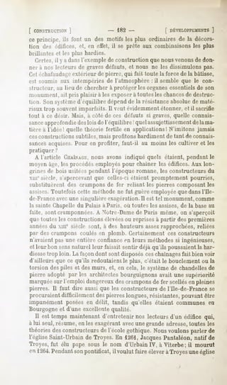[ CONSTRUCTION
         ]                       - 182-                [ DÉVELOPPEMEN
                                                                  ]
ce principe, ils font un des motifs les plus ordinaires de la décora-
tion des édifices, et, en effet, il se prête aux combinaisons les plus
brillantes et les plus hardies.
  Certes, y a dansl'exemplede constructionquenousvenonsdedon-
        il
ner à nos lecteurs de graves défauts, et nous ne les dissimulons pas.
Cetéchafaudage   extérieur de pierre, qui fait toute la force de la bâtisse,
eil soumis aux intempéries de l'atmosphère : il semble que le con-
structeur, au lieu de chercher à protéger les organes essentiels de son
monument, ait pris plaisir à les exposerà toutes les chancesde destruc-
tiini. Sonsystèmed'équilibredépendde la résistanceabsoluede maté-
riaux trop souventimparfaits.Il veutévidemment étonner,et il sacrifie
tout à ce désir. Mais, à côté de ces défauts si graves, quelle connais-
sance
    approfondie lois del'équilibre !quel assujettissement lama-
              des                                      de
tiere à l'idée! quelle théorie fertile en applications! N'imitons jamais
cesconstructions subtiles, mais profitons hardiment de tant de connais-
sancesacquises.
              Pour en profiter, faut-il au moins les cultiver et les
pratiquer?
  A l'article CHAÎNAGE, nous avons indiqué quels étaient, pendant le
moyen âge, les procédés employés pour chaîner les édifices. Aux lon-
grines de bois usitées pendant l'époque romane, les constructeurs du
xmcsiècle, s'apercevantque celles-ci étaient promptement pourries,
substituèrent des crampons de fer reliant les pierres composant les
assises.Toutefois cette méthode ne fut guère employée que dans l'Ile-
de-Franceavecune singulière exagération.Il est tel monument, comme
la sainte Chapelle du Palais à Paris, où toutes les assises,de la base au
faîte, sont cramponnées.A Notre-Dame de Paris même, on s'aperçoit
que toutes les constructions élevéesou reprises à partir des premières
annéesdu xme siècle sont, à des hauteurs assezrapprochées, reliées
par des crampons coulés en plomb. Certainement ces constructeurs
n'.avaientpas une entière confiance en leurs méthodes si ingénieuses,
et leur bon sensnaturel leur faisait sentir déjà qu'ils poussaientla har-
diessetrop loin. La façondont sont disposés ceschaînagesfait bien voir
d'ailleurs que ce qu'ils redoutaient le plus, c'était le bouclement ou la
torsion des piles et des murs, et, en cela, le systèmede chandelles de
pierre adopté par les architectes bourguignons avait une supériorité
marquée l'emploi dangereux crampons fer scellés pleines
       sur               des       de          en
pierres. Il faut dire aussi que les constructeurs de l'Ile-de-France se
procuraientdifficilementdespierreslongues,résistantes,
                                                     pouvantêtre
impunément posées en délit, tandis qu'elles étaient communes en
Bourgogne et d'une excellente qualité.
   Il est temps maintenant d'entretenir nos lecteurs d'un édifice qui,
à lui seul, résume, en les exagérant avecune grande adresse,toutes les
théoriesdesconstructeurs l'écolegothique. Nousvoulonsparler de
                        de
l'église Saint-Urbain de Troyes. En 1261, JacquesPantaléon, natif de
Troyes, fut élu pape sous le nom d'Urbain IV, à Viterbe ; il mourut
en 1264.
       Pendant pontificat,il voulut faire éleveràTroyesuneéglise
             son
 