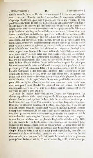 [ DÉVELOPPEMENTS
           ]                     - 183 -                [ CONSTRUCTION
                                                                  ]
sous le vocable de saint Urbain : ce monument fut commencé, rapide-
ment construit ; il resta inachevé cependant, le successeurd'Urbain
n'ayantprobablementpasjugé à proposde continuer l'Suvre de son
prédécesseur.
            Telle qu'elle est, l'égliseSaint-Urbain Troyesindique
                                                  de
chezle maître de l'Suvre qui fut chargé de son érection une hardiesse
singulièreet unescience constructeurfaite pour étourdir.Sil a date
                       de
de la fondation de l'église Saint-Urbain, et celle de l'interruption des
travaux, n'était pas un fait historique d'une authenticité incontestable,
on serait tenté de supposer que cet édifice fut construit vers le com-
mencementdu xivesiècle. Nous-même, devant des preuves aussi peu
discutables,nousavonshésitélongtemps avantde croire que le xmesiècle
avait vu commencer et achever ce qui existe de ce monument : ayant
pour habitude de nous fier tout d'abord aux signes archéologiques,
nous ne pouvions donner à la construction de Saint-Urbain une date
antérieure au xiv siècle ; niais une étude approfondie de la construc-
tion nous a fait voir que la tradition historique était d'accord avec le
fait. On ne construisait plus ainsi au xrve siècle. Seulement, l'archi-
tecte de Saint-Urbain était un de cesartistes chez lesquels les principes
les plus avancésde la théorie s'allient à une expérience profonde, à une
pratique qui n'est jamais en défaut, à une connaissancesûre de la qua-
lité des matériaux, à des ressources infinies dans l'exécution    et une
originalité naturelle; c'était, pour tout dire en un mot, un homme de
génie. Son nom nous est inconnu comme ceux de la plupart de cesar-
tistes laborieux. Si le pape Urbain IV eût envoyé d'Italie un architecte
pour bâtir son église à Troyes, certes nous le connaîtrions ; mais nous
n'aurions pas à nous étendre longuement sur son Suvre, car l'Italie
méridionale, alors, n'élevait que des édifices qui ne fournissent guère
de types propres à être étudiés.
   Le plan de l'église Saint-Urbain de Troyes est champenois. Le
chSur rappelle celui de la petite église de Rieux que nous venons de
donner. Sur les quatre piliers de la croisée devait s'élever une tour pro-
bablement fort élevée,si l'on examine la section large de cespiliers.
Deux autres clochers flanquaient l'entrée, accompagnée d'un porche
saillant comme celui de l'église Saint-Nicaisede Reims. La tour centrale
nefut point commencée,la nef et la façaderestèrent inachevées.Onpeut
toutefois, par ce qui reste de cesparties, serendre un compte exact de
ce que devait être cette église.Le chSur et les transseptssont complets.
Jetons les yeux d'abord sur le plan de l'église Saint-Urbain (fig. 102),
pris au niveau du rez-de-chaussée cet ensemble est nécessaire pour
                                     ;
apprécier les diverses parties de sa construction. Ceplan présente des
points d'appui solides, épais, résistants, une disposition générale très-
simple.Plantésentre deuxrues, deux porchesprofonds,bien abrités,
donnent   entrée dans les deux branches de la croix. Au-dessus du rez-
de-chaussée, la hauteur de 3m,30,
          à                     toute la constructionne présente
plus qu'une lanterne vitrée, d'une extrême légèreté, maintenue par
 
