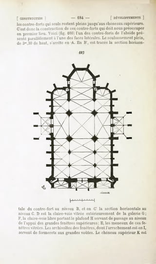 [ CONSTRUCTION ]              - 184-            [ DÉVELOPPEMENTS
                                                              ]
lescontre-fortsqui seulsrestentpleinsjusqu'auxchéneaux
                                                     supérieurs.
C'estdonc la construction de cescontre-forts qui doit nous préoccuper
en premierlieu.Voici (fig. 103) descontre-forts l'abside
                              l'un            de       pré-
sentéparallèlement l'une desfaceslatérales. soubassement
                 à                        Le          plein,
de 3m,30de haut, s'arrête en A. En B', est tracée la section horizon-

                                   402




             «a.




taie du contre-fort   au niveau B, et en G' la section horizontale au
niveau G. D est la claire-voie vitrée extérieurement de la galerie G ;
F, la claire-voie libre portant le plafond H servant de passageau niveau
de l'appui des grandes fenêtres supérieures; E, les meneaux de ces fe-
nêtres vitrées. Les archivoltes des fenêtres, dont l'arrachement est en I,
servent de formerets aux grandes voûtes. Le chéneau supérieur K est
 