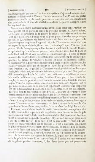 [ CONSTRUCTION
        1                         - 186-                [ DÉVELOPPEMEN
                                                                  ]
extérieurement un arc L et tout un système
             par                         d'ajoursdont nousdon-
nerons le détail tout à l'heure. Les claires-voiesD et F sont en partie
posées feuillure,de sortequecesclaires-voies indépendantes
     en                                   sont
des contre-forts et sont de véritables châssis de pierre compris entre
les contre-forts.
  Disons un mot des matériaux qui entrent danscette construction, car
leur qualité est en partie la cause systèmeadopté.ATroyes même,
                                   du
mi ne peut se procurerde la pierre de taille : lesenvironsne fournis-
 sentque de la craie, bonne tout au plus pour faire des remplissages
de voûtes. L'architecte de Saint-Urbain a dû faire venir de la pierre de
Tonnerre pour les piècesd'appareil, et, atin d'économiserces matériaux
transportés à grandsfrais, il s'est servi, autant qu'il a pu, d'une certaine
pierre dite de Bourgogneque l'on trouve à quelques lieues de Troev
et qui n'est qu'un calcaire grossier assezferme, mais bas de banc et
se taillant mal. C'est avecces derniers matériaux qu'ils élevé la partie
massivedes contre-forts, en revêtant leur faceexterne M de grandespla-
quettes de pierre de Tonnerre posées en délit et finement taillées.
C'estaussi avecla pierre de Tonnerre qu'il a fait les piles intérieures, les
claires-voies,les arcs, les chéneaux et toutes les parties délicates de la
construction : or, la qualité de Tonnerre employéeici est un banc IH-U
épais,très-résistant, très-ferme, très-compacteet pouvant être posé en
délit sans danger. Par le fait, cette construction est une bâtisse en moel-
lon smillé, solide mais grossier, habillée d'une pierre fine très-belle,
employée avecla plus stricte économie,comme on le ferait du marbre
aujourd'hui. La légèreté des claires-voies,des meneaux,dépasse       tout ce
que nous connaissonsen ce genre,et cependant lesmatériaux employés
ont été si bien choisis, l'élasticité de cette construction est si complète,
que très-peu de morceaux se sont brisés. D'ailleurs la structure étant
parfaitement solide et bien pondérée, les détériorations survenant aux
claires-voieset fenêtresn'ont nulle importance, celles-ci pouvantêtre fa-
cilement remplacées,comme de véritables châssis,sanstoucher au gros
Suvre. L'anatomie de cette construction doit être examinée avecle plus
grand soin. Nous allons essayerd'en faire toucher du doigt les détails.
  Prenonsdonc d'abord toute la partie du contre-fort compriseentre
H et 0, c'est-à-dire le plafond de la galerie et son linteau reliant la pile
intérieure au contre-fort,   l'enchâssement des claires-voies et l'écoule-
ment deseauxsur cepoint. En A (fig. 104;,on voit la coupeprise dans
l'axe du contre-fort et de la pile. B est la gargouillerejetant à l'exté-
rieur les eaux recueillies sur le passageG, c'est-à-dire non-seulement
la pluie tombantverticalementsur ce dallage,ce qui est peude chose,
mais celle fouettant contre les vitraux ; G est le caniveau de recouvre-
ment faisantparpaing,c'est-à-dire
                                prenanttoutel'épaisseur contre-
                                                          du
fort ; D, la consolesoulageant linteau E, lequel sert de caniveauet
                             le
relie la pile intérieure H au contre-fort ; F, l'assise de recouvrement
de la galerieportantchéneau I, les deuxjouesportant parements
                          ;
 