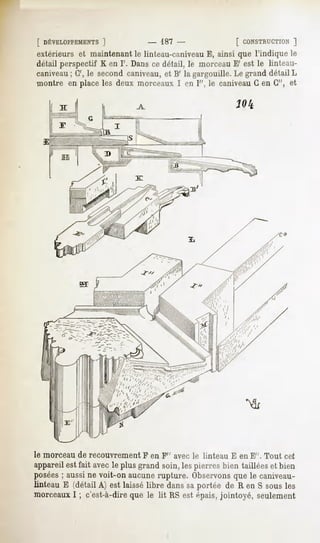 [ DÉVELOPPEMENTS
           ]                    -   187 -                 [ CONSTRUCTION
                                                                    ]
extérieurs et maintenant le linteau-caniveauE, ainsi que l'indique le
détail perspectif K en I'. Dans ce détail, le morceau E' est le linteau-
caniveau G',le secondcaniveau, B' la gargouille.Le grand détailL
       ;                     et
montre en place les deux morceaux I en I", le caniveauG en G", et




le morceau de recouvrement F en F" avec le linteau E en E". Tout cet
appareil est fait avec le plus grand soin, les pierres bien taillées et bien
posées; aussi ne voit-on aucune rupture. Observonsque le caniveau-
linteau E (détail A) est laissélibre danssaportée de R en S sousles
morceauxI ; c'est-à-direque le lit RS est épais,jointoyé, seulement
 