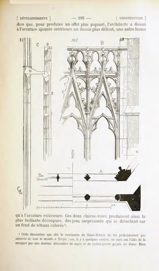 [ DÉVELOPPEMENTS]            - 189 -                [ CONSTRUCTION]
dire que, pour produire un effet plus piquant, l'architecte a donné
àl'arcature ajourée intérieure un dessinplus délicat, une autre forme




qu'à l'arcatureextérieure.Cesdeux claires-voiesproduisent ainsi la
plus brillante découpure,desjeux surprenantsqui se détachentsur
un fond   de vitraux   colorés1.


  1 Cettedécoration clôt le sanctuaire Saint-Urbain fut probablement
                  qui                de           ne              pas
admiréede tout le inondeà Troyes car, il y a quelques
                               .                       années,un curé eut l'idée de la
masquerpar une énorme décorationde sii|uu ri ,lc i ,ulnii-|,ierre peinte en blanc. Rien
 