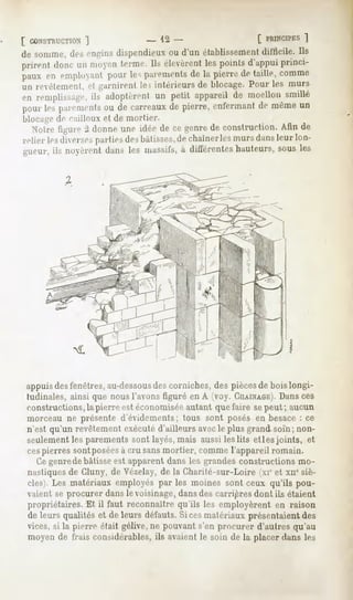[ CONSTRUCTION
         ]                    - 12-                       [ PRINCIPES
                                                                 ]
de somme,desenginsdispendieux d'un établissement
                            ou                 difficile. Ils
prirent doncun moyen
                   terme.Ils élevèrent pointsd'appuiprinci-
                                      les
paux en employantpourlesp;u-eiiients la pierredetaille,comme
                                   de
un revêtement, e| garnirent le, intérieurs de blocage. Pour les murs
en remplissage, adoptèrent petit appareilde moellonsmillé
             ils         un
pourlesparements de carreaux pierre,enfermant même
                 ou         de               de      un
blocagede cailloux et de mortier.
  Notrefigure-1donneune niéede cegenre construction. de
                                      de           Afin
relier lesdiverses
                 partie-,desbâtisses, chaînerlesmursdansleur lon-
                                    de
gueur, ils noyrenl dans les massifs,à différenteshauteurs,sous les




appuis desfenêtres, au-dessous corniches, des piècesde bois longi-
                                des
tudinales, ainsi que nous l'avons figuré en A (voy. CHAINAGE). ces
                                                                Dans
constructions, la pierre est économiséeautant que faire sepeut; aucun
morceau ne présente d'évidements; tous sont posés en besace: ce
n'est qu'un revêtement exécuté d'ailleurs avecle plus grand soi'n; non-
seulement les parements sont lavés, mais aussi les lits et les joints, et
cespierressontposées cru sansmortier, commel'appareilromain.
                   à
  Ce genredebâtisseest apparent dans les grandes constructions mo-
nastiques de Cluny, de Vézelay, de la Charité-sur-Loire (xieet xn" siè-
cles . Les matériauxemployéspar les moines sont ceux qu'ils pou-
vaient se procurer dans le voisinage, dansdes carrières dont ils étaient
propriétaires.Et il faut reconnaîtrequ'ils les employèrent en raison
de leurs qualitéset de leurs défauts.Si cesmatériauxprésentaientdes
vices,si la pierre était gélive,ne pouvants'en procurer d'autresqu'au
moyende frais considérables, avaientle soin de la placer dansles
                                 ils
 