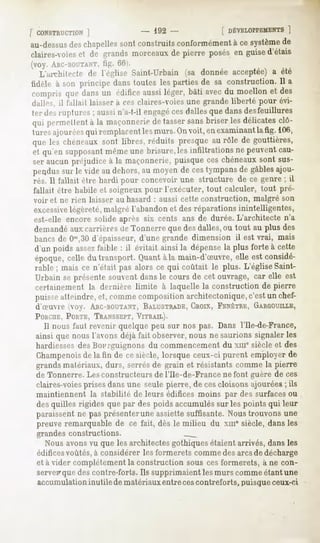 [ CONSTRUCTION ]            - 192 -          [ DÉVELOPPEMENTS
                                                            ]
au-dessus chapelles
          des        sont construitsconformément ce système
                                                à         de
claires-voies de grandsmorceauxde pierre posésen guised'étais
            et
(voy. ARC-BOUTANT, 66).
                   tig.
  L'aiThitecte de l'église Saint-Urbain (sa donnée acceptée) a été
tiilrle à son principe danstoutes les partiesde sa construction.Il a
compris que dansun édificeaussiléger, bâti avecdu moellon et des
dalles, il fallait laisser a ces claires-voies une grande liberté pour évi-
ter des ruptures ; aussin'a-t-il engagécesdalles que dans desfeuillures
qui permettentà la maçonnerie tassersansbriser les délicatesclô-
                            de
tures ajouréesqui remplacent les murs. Onvoit, en examinant lafig. 106,
que les chéneaux sont libres, réduits presque au rôle de gouttières,
et qu'en supposant même une brisure,les infiltrations ne peuvent cau-
ser aucun préjudice à la maçonnerie, puisque ces chéneaux sont sus-
pendus sur le vide au dehors, au moyen de ces tympans de gables ajou-
rés. Il fallait être hardi pour concevoir une structure de ce genre ; il
fallait être habile et soigneux pour l'exécuter, tout calculer, tout pré-
voir et ne rien laisser au hasard : aussi cette construction,   malgré son
excessive légèreté, malgré l'abandon et des réparations inintelligentes,
est-elle encore solide après six cents ans de durée. L'architecte n'a
demandéaux carrières de Tonnerre que des dalles, ou tout au plus des
bancs de 00>,30 d'épaisseur, d'une grande dimension il est vrai, mais
d'un poids assezfaible : il évitait ainsi la dépense la plus forte à cette
époque, celle du transport. Quant àla main-d'Suvre, elle est considé-
rable ; mais ce n'était pas alors ce qui coûtait le plus. L'église Saint-
Urbain se présente souvent dans le cours de cet ouvrage, car elle est
certainement la dernière limite à laquelle la construction de pierre
puisse atteindre, et, comme composition architectonique,c'est un chef-
d'Suvre (oy. ABC-BOVTANT,
                        BALUSTRADE,
                                 CROIX,FENÊTRE,
                                              GARGOUILLE,
PORCHE,  PORTE,  TRANSSEPT, VITRAIL).
   Il nous faut revenir quelque peu sur nos pas. Dans l'Ile-de-France,
ainsi que nous l'avons déjà fait observer, nous ne saurions signaler les
hardiesses des Bourguignons du commencement du xmesiècle et des
Champenois la fin de cesiècle,lorsqueceux-ci purent employerde
           de
grandsmatériaux,durs, serrésde grain et résistantscommela pierre
de Tonnerre.Lesconstructeurs l'Ile-de-Francenefont guère de ces
                            de
claires-voiesprises dans une seule pierre, de cescloisons ajourées ; ils
maintiennent la stabilité de leurs édifices moins par des surfaces ou
desquilles rigides quepar des poidsaccumulés les pointsqui leur
                                           sur
paraissent ne pas présenterune assiette suffisante. Nous trouvons une
preuve remarquable de ce fait, dès le milieu du xme siècle, dans les
grandes constructions.
  Nous avonsvu que les architectes gothiques étaient arrivés, dans les
édifices
       voûtés,à considérerlesformeretscomme arcsde décharge
                                           des
et à vider complètement la construction sous ces formerets, à ne con-
servepque contre-forts.Ils supprimaient murscomme
        des                           les        étantune
accumulation inutilede matériauxentreces contreforts, puisque ceux-ci
 