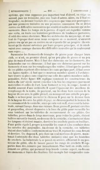 [ DÉVELOPPEMENTS ]           - lOo -               [ CONSTRUCTION    J
système, que vous supposez important tout d'abord, en exige un
                            peu
second,puis un troisième,puis une foule d'autres.Alors, ou il faut ré-
trograder,ou devenirl'esclave exigences vousavezprovoquées
                             des          que
par une première tentativeou une première concessionOn se débat
contre cesdifficultés successives semblent naître à mesure qu'on les
                                   qui
surmonte. Dans les temps où la paresse d'esprit est regardée comme
une vertu, on traite ces tentatives périlleuses de tendances perverses,
d'oubli des sainesdoctrines. Mais les architectes du moyen âge, et sur-
tout de l'époque dont nous nous occupons en ce moment, n'auraient
jamais cru qu'un pas en arrière ou un repentir fût un progrès : ils sen-
taient qu'ils étaient entraînés par leurs propres principes, et ils résol-
vaient avec courage chacunedes difficultés nouvelles qu'ils soulevaient
sans repos
   Surmonter les formerets de triangles de pierre pour charger leurs
 clefs, ce n'est, au premier abord, qu'un peu plus de pierre et un peu
 plus de main-d'Suvre. Mais il faut des chéneaux sur les formerets, des
 balustradessur ces chéneaux; il faut que ces chéneauxposent sur les
formerets et non sur les remplissagesdes voûtes; il faut que les pentes
de cesgables rejettent elles-mêmesles eaux quelque part ; il faut orner
ces lignes rigides; il faut que ce nouveau membre ajouté à l'architec-
ture trouve saplace sansempiéter sur celle des autres membres indis-
pensables.Notre figure 108 explique comment les constructeurs du
milieu du xme siècle surent concilier à la fois les exigencespurement
matérielles et celles de l'art. Leur formeret A (voy. la coupei, bandé et
doublé souvent d'une archivolte B ayant l'épaisseur des moellons de
remplissagede la voûte, ils posèrent, sur les deux tiers environ de la
largeur de cesarcs, le gable plein G,en ménageantune entaille peu pro-
fonde à sabasepour incruster le cbéneau D posé sur le dernier tiers
de la largeur des arcs. Le gable dégagé,ce chéneauportait le larmier de
recouvrementde la corniche, ainsi qu'on le voit en E, et recevait la balus-
trade, suivant l'usage,dans une rainure. Deux pierresF, portant cuvettes
et gargouilles, étaient disposéesà la base du gable pour recueillir les
eaux tombant sur les tablettes de recouvrement        de ces gables. Ces
tablettes, prises dans de longs morceaux, pour éviter les joints, étaient
taillées suivant le tracé G, au-dessous de la corniche, s'incrustaient dans
les tympans et étaient munies, derrière les crochets posésen feuillure,
d'unepetite rigoleI, propre à recueillir les eauxet à les conduiredans
les cuvettes des gargouilles. Au-dessus de la corniche, ces tablettes
étaient alors taillées conformément au tracé H, rejetant les eaux devant
et derrière. Un chapeauK, pris dans un seul morceau de pierre, main-
tenait l'extrémité des deux tablettes inclinées ainsi que les branches
de crochets. balustrade seposaiten arrière, affleurantle nu pos-
            La              L
térieur du gable, afin de laisser passerles rangs de crochetsM rap-
portés dans des .rainures par injustement. Plus tard on évida entiè-
rement ces gables, qui parurent trop lourds comme aspect,au-dessus
des meneaux si légers des fenêtres Cet exemple fait comprendre com-
 