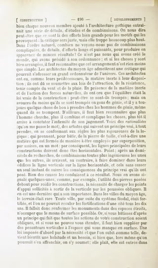 [ CONSTRUCTION
             |          - 196 -             [ DÉVELOPPEMENTS "|
bien chaquenouveau
                 membreajouté à l'architecture gothiqueentraî-
nait une série de détails, d'études et de combinaisons. On nous dira
peut-être quece sont là des effortsbien grands   pour les motifs qui les
p invoquent: la critique serajuste, maiselle frappebeaucoup plus haut.
Dans l'ordre naturel, combien ne voyons-nous pas de combinaisons
compliquées, détails,d'eH'orts
            de               longset puissants,pour produire en
apparence minces résultats?Ce n'est pas nous qui avonscréé le
         de
monde, qui avons présidé à son ordonnance ; et si les choses y sont
bien arrangées,il faut reconnaître que cet arrangement n'est rien moins
quesimple.Les architectesdu moyenâgeadmettrontune critique qui
pourrait s'adresserau grand ordonnateur de l'univers. Cesarchitectes
ont eu, comme leurs prédécesseurs, la matière inerte à leur disposi-
tion ; ils ont dû se soumettre aux lois de l'attraction,   de la résistance,
tenir compte du vent et de la pluie. En présence de la matière inerte
et de l'action des forces naturelles, ils ont cru que l'équilibre était la
loi vraie de la construction : peut-être se sont-ils trompés;      mais on
avoueradu moins qu'ils se sont trompés en gensde génie, et il y a tou-
jours quelque chosede bon à prendre chez les hommes de génie,même
quand ils se trompent. D'ailleurs, il faut bien reconnaître que plus
l'homme cherche, plus il combine et complique les choses, plus tôt il
arrive à constater l'infirmité   de son jugement. Voici des rationalistes
(qu'on me passele mot), des artistes qui suivent un principe vrai, à tout
prendre, en se conformant aux règles les plus rigoureuses de la lo-
gique ; qui prennent, pour bâtir, de la pierre de taille, c'est-à-dire une
matière qui est formée de manière à être employée par superposition,
par assises,en un mot : par conséquent, les lignes principales de leurs
constructions doivent donc être horizontales. Point; après un demi-
sièclede recherches,de combinaisons toutes plus ingénieuses les unes
que les autres, ils arrivent, au contraire, à faire dominer dans leurs
édifices la ligne verticale sur la ligne horizontale, et cela sans cesser
un seul instant de suivre les conséquencesdu principe vrai qu'ils ont
posé. Bien des causes les conduisent à ce résultat. Nous en avons si-
gnalé quelques-unes,comme, par exemple, l'utilité des pierres posées
debout pour roidir les constructions, la nécessitéde charger les points
d'appui sollicitésà sortir de la verticale par les poussées obliques.Il
en estunedernièrequi a sonimportance.      Danslesvilles du moyenâge,
le terrain était rare Toute ville, par suite du système féodal, était for-
tifiée, et l'on ne pouvait reculer les fortifications d'une cité tous les dix
ans.11fallait donc renfermer les monuments dans des espacesétroits,
n'occuper
        que le moinsde surfacepossible. si vous bâtissez
                                      Or,              d'après
un principe qui fait que toutes les actions de votre construction soient
obliques,et si vous ne pouvezvous étendre,il faut bien suppléerpar
des pesanteurs  verticalesà l'espacequi vousmanqueen surface.Une
loi imposée d'abord par la nécessité et que l'on subit comme telle, de-
ient bientôt une habitudeet un besoin,si bien que, lors mêmequ'on
pourrait s'en affranchir,on s'y soumet; elle plaît, elle est entréedans
 