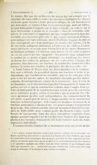 f riKVKLUI'l'l
          ILNTS]                       - IÎIT -                   [ C.ONS'IKM/I ]
                                                                             IU.N
lesnueurs.Dèsque les architectesdu moyenâgeont compris que la
struclure de leurs édifices voûtés les amenait a multiplier.les rhar-e-,
verticales pour résistera toute pression oblique, ils ont franchement
pris leur parti, et commeil faut nécessairement dansun édifice,
                                             que,
la ligne horizontale l'emporte sur la ligne verticale, mi celle-ci sur la
ligne hori/oulale,     ii inoins de se résoudre à faire de véritables échi-
quiers, ils sont arrjvés à supprimer presque complètement la ligne ho-
rixontale, ne conseivant plus celle-ci que comme arasement d'étages,
pour indiquer un repos intérieur, un sol. D'ailleurs, toujours de plus en
plus conséquentsavec leurs principes, les maîtres desSuvres, à la lin
du xnr siècle, indiquent clairement, à l'extérieur des édifices, l'ordon-
nance intérieure,    et en cela nous    ferions    liien de les imiter.   Examinons
un bâtiment gothique à l'extérieur, nous dirons s'il est voûté en pierre
ou s'il es! couvert par une charpente '. Sespinacles nous indiqueront
le nombre de sespoints d'appui intérieurs; ses bandeaux, les arases
au-dessusdes voûtes; la puissance de ses contre-forts, l'énergie des
poussées,leur direction ; sesfenêtres, le nombredes formerets et des
travées; la forme des combles, le périmètre des dherses salles, etc.
   A Saint-Urbain de Troyes déjà, les divers membres de la construc-
tion sont si délicats, ils possèdent chacun une fonction si nette et in-
dépendante,que l'architecte les assemble,mais ne les relie pas; il les
pose à côté les uns des autres, les maintient ensemble par des embrè-
vements, desincrustements, comme de la menuiserie:                  mais il évite de
les liaisonner, carie liaisonnement produit l'homogénéité de toutes les
parties,et c'est ce que le constructeur redoute, dans remploi d'un sys-
tèmeoù toute partie de la construction agit, résiste,possèdeson action
ou sa résistancepropre, action et résistance qui ne peuvent être effi-
caces qu'autant qu'elles sont indépendantes. Au commencement du
xne siècle, ce parti pris de laisser à chaque membre de la construction
française sa fonction propre, et de réunir ces membres en raison de la
fonction particulière à chacun d'eux, est pousséjusqu'à l'exagération
du principe. Cela est bien sensible dans un monument fort intéressant,
élevéde 1320à 1330: nous voulons parler du chSur de l'église Saint-
Nazaire de Carcassonne,l'une des rares conceptions originales d'une
époque pendant laquelle l'art de l'architecture tombait déjà dans l'ap-
plication des formules et laissait décote toute tentaiie nouvelle, toute
expression individuelle.
   L'examenattentif, l'analyse de ce monument, nous ont révélé un fai!

  1 A ce propos,et pour démontrerjusqu'à quel point les opinions sur l'architecture sont
faussesaujourd'hui,nousciteronsce jugementd'un hommefort éclairéd'ailleurs,qui, voyant
descontre-forts
              extérieurs
                       indiqués
                              dans projet,prétendait fairesupprimer l'ar-
                                 un               les             par
chitecte,en donnantpourraison que lesprogrès de la construction
                                                              devaientfaire renoncer
à ces appendicesappliquésaux édificesdans des tempsbarbares,et qui n'indiquentautre
chose l'ignorance,
    que          etc         Autantdire quenoussommes rmlisés pourêtrevrais,
                                                    trop
et que le mensonge la marquela plus certaine du progrès.
                 est
 