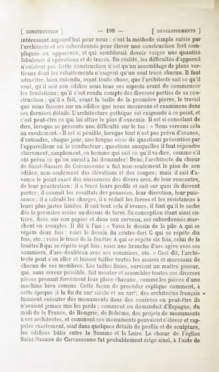 [ CONSTRUCTION
         ]                         " 198-                [ DÉVELOPPEMENTS
                                                                    ]
intéressantaujourd'huipour nous: c'est la méthodesimple suivie par
l'architecte et ses>>iihnrdnmiés
                               pour élever une construction fort com-
pliquéeen apparence, qui sembleraitdevoir exiger unequantité
                  et
fabuleuse d'opérai
                 ionset de tracés.En réalité, lesdifficultésd'appareil
n'existentpas Cetteconstruction n'estqu'un assemblage plans ver-
                                                          de
ticaux dont les rabattements-n'exigent qu'un seul tracé chacun. 11faut
admettre, bien entendu, avant toute chose,que l'architecte sait ce qu'il
veut, qu'il l'uit son édifice soustous sesaspectsavant de commencer
les fondations; qu'il s'est rendu compte des diverses parties de sa con-
struction ; qu'il a fait, avant la taille de la première pierre, le travail
que nous faisonssur un édificeque nous mesurons examinons
                                                       et             dans
sesderniers détails. L'architecture gothique est exigeante à cepoint, et
c'est peut-êtrece qui lui attire le plus d'ennemis.Il est si consolantde
dire, lorsqueseprésenteune difficulté sur le tas : « Nousverronscela
au ravalement.<> est si pénible, lorsque tout n'est pas prévu d'avance,
                II
d'entendre, chaque jour, une longue série de questions présentéespar
l'appareilleurou le conducteur; questionsauxquellesil faut répondre
clairement,simplement, hommequi sait ce qu'il vadire, commes'il
                       en
eût prévu ce qu'on aurait à lui demander!Donc,l'architectedu chSur
de Saint-Nazaire de Carcassonnea fait non-seulement le plan de son
édifice, non-seulement des élévations et des coupes; mais il sait d'a-
vance le point exact des naissancesdes divers arcs, de leur rencontre,
de leur pénétration: il a tracé leurs profils et sait sur quoi ils doivent
porter; il connaît les résultats des poussées,leur direction, leur puis-
sance ; il a calculé les charges, il a réduit les forces et les résistances à
leurs plus justes limites II sait tout cela d'avance,il faut qu'il le sache
dès la première assiseau-dessusde terre. Saconception étant ainsi en-
tière, fixée sur son papier et dans son cerveau, sessubordonnés mar-
chent en aveugles. Il dit à l'un : « Voici le dessin de la pile A qui se
répète deux fois ; voici le dessin du contre-fort G qui se répète dix
fois, etc, ; voici le tracé de la fenêtre A qui se répète six fois, celui de la
feiH'treBqui serépète sept fois; voici une branche d'arc ogive avecses
sommiers, d'arc-doubleau avec ses sommiers, etc. » Ceci dit, l'archi-
tecte peut s'en aller et laisser tailler toutes les assiseset morceaux de
chacun de ces membres. Les tailles finies, survient un maître poseur,
qui, sans erreur possible, fait monter et assembler toutes ces diverses
pièces prenant forcément leur place chacune, comme les pièces d'une
machinebien conçue.Cette façonde procéderexplique comment,à
cetteépoque(à la fin du xmesiècleet au xive),desarchitectes  français
faisaientexécuterdes monumentsdans des contréesoù peut-être ils
n'avaientjamais mis les pieds; commenton demandaitd'Espagne,      du
midi de la France,de Hongrie, deBohême, projetsde monuments
                                         des
à cesarchitectes, commentcesmonuments
                 et                        pouvaient  s'éleveret rap-
pelerexactement, dansquelques
                  sauf             détailsde profils et de sculpture,
les édifices bâtis entre la Sommeet la Loire. Le chSur de l'église
Saint-Nazairede Carcassonnefut probablement érigé ainsi, à l'aide de
 