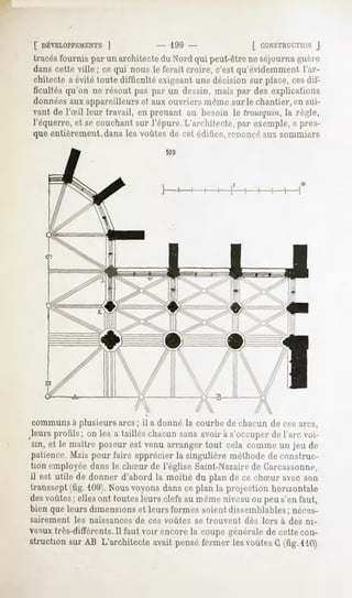[ DÉVELOPPEMENTS
            |                      - 199 -                  [ CONSTRUCTION
                                                                      J
tracésfournis par un architecte du Nord qui peut-être ne séjourna guère
dans cette ville; ce qui nous le ferait croire, c'est qu'évidemment l'ar-
chitecte a évité toute difficulté exigeant une décision sur place, cesdif-
ficultésqu'on ne résout pas par un dessin,mais par des explications
données aux appareilleurs et aux ouvriers même sur le chantier, en sui-
vant de l'Sil leur travail, en prenant au besoin le trousquin,la règle,
l'équerre, et se couchant sur l'épure. L'architecte, par exemple,a pres-
que entièrement,dans les voûtes de cet édifice,renoncé aux sommiers
                                    109




                               
                               
                                             /
communsà plusieurs arcs; il a donné la courbe de chacun de ces arcs,
leurs profils; on les a taillés chacun sans avoir à s'occuper de l'arc voi-
sin, et le maître poseur est venu arranger tout cela comme un jeu de
patience, Mais pour faire apprécier la singulière méthode de construc-
tion employée dans le chSur de l'église Saint-Nazairede Carcassonne,
il est utile de donner d'abord la moitié du plan de ce chSur avec son
transsept (fig. 109).Nous voyons dans ce plan lu projection horizontale
des voûtes ; elles ont toutes leurs clefs au même niveau ou peu s'en faut,
bien que leurs dimensions et leurs formes soient dissemblables; néces-
sairement   les naissances   de ces voûtes   se trouvent   «les lors à des ni-
veauxtrès-différents.Il faut voir encore la coupe générale de cette con-
struction sur AB L'architecte avait pensé fermer les voûtes G (fig. MU)
 