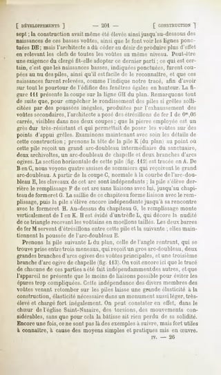 [ DÉVELOPPEMENTS   ]            - 201                 [ CONSTRUCTION ~|
sept ; la construction avait même été élevéeainsi jusqu'au-dessousdes
naissancesde ces bassesvoûtes, ainsi que le font voir les lignes ponc-
tuéesDE; maisl'architectea dû céderau désir deproduireplus d'effet
en relevant   les clefs de toutes   les voûtes   au même   niveau.    Peut-être
une exigencedu clergé fit-elle adopter ce dernier parti ; ce qui est cer-
tain, c'est que les naissancesbasses,indiquées ponctuées, furent cou-
péesau nu despiles, ainsi qu'il est facile de le reconnaître, et que ces
naissances furent relevées, comme l'indique notre tracé, afin d'avoir
sur tout le pourtour de l'édifice des fenêtres égales en hauteur. La fi-
gure 111 présente la coupe sur la ligne GH du plan. Remarquons tout
de suite que, pour empêcher le rondissement des piles si grêles solli-
citées par des pousséesinégales, produites par l'exhaussement des
voûtes secondaires,l'architecte a posé desétrésillons de fer I de Om,05
carrés, visibles dans nos deux coupes; que la pierre employée est un
grès dur très-résistant et qui pmnrllait de poser les voûtes sur des
points d'appui grêles. Examinons maintenant avec soin les détails de
cette construction ; prenons la tête de la pile K (du plan) au point où
cette pile reçoit un grand arc-doubleau intermédiaire du sanctuaire,
deux archivoltes, un arc-doubleau de chapelle et deux branches d'arcs
ogives. La section horizontale de cette pile (fîg. 112) est tracée en A. De
B en G,nous voyonsquatre assises sommiers qui reçoivent le grand
                                   de
arc-doubleau.A partir de la coupeG, normale à la courbe de l'arc-dou-
bleau E, les claveaux de cet arc sont indépendants ; la pile s'élève der-
rière le remplissageF de cet arc sans liaisons avec lui, jusqu'au chapi-
teau de formeret G. La saillie de ce chapiteau forme liaison avec le rem-
plissage,puis la pile s'élève encore indépendantejusqu'à sarencontre
avec le formeret H. Au-dessus du chapiteau G, le remplissage monte
verticalement de I en K. Il est évidé d'un trèfle L, qui décore la nudité
de cetriangle recevantles voûtains en moellons taillés. Les deux barres
de fer M servent d'étrésillons entre cette pile et la suivante ; elles main-
tiennent la poussée de l'arc-doubleau E.
   Prenons la pile suivante L du plan, celle de l'angle rentrant, qui se
trouve prise entre trois meneaux,qui reçoit un gros arc-doubleau, deux
grandesbranchesd'arcs ogivesdes voûtes principales, et une troisième
branched'arc ogive de chapelle (fig. 113).On voit encoreici que le tracé
de chacunede ces parties aété fait indépendammentdes autres, et que
l'appareil ne présente que le moins de liaisons possible pour éviter les
épurestrop compliquées. Cette indépendance des divers membres des
voûtes venant retomber sur les piles laisse une grande élasticité à la
construction, élasticité nécessaire dans un monument aussi léger, très-
élèveet chargé fort inégalement. On peut constater en effet, dans le
chSur de l'église Saint-Nazaire, des torsions, des mouvements con-
sidérables, sans que pour cela la bâtisse ait rien perdu de sa solidité.
Encoreune fois, cene sont pas là des exemplesà suivre, mais fort utiles
à connaître, à cause des moyens simples et pratiques mis en Suvre.
                                                           rv.   -   26
 