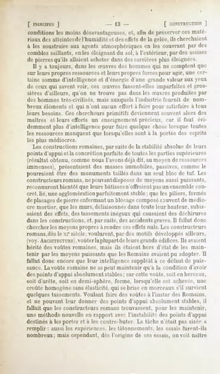 [ PRINCIPES
         J                         - 13 -                [ CONSTRUCTION
                                                                    ]
conditionsles moins désavantageuses, afin de préserverces maté-
                                  et,
riaux des atteintesde l'humidité et deseffets de la gelée,ils cherchaient
à les soustraireaux agents atmosphériques les couvrant par des
                                        en
combles saillants, en les éloignant du sol, à l'extérieur, par des assises
de pierres qu'ils allaient acheter dans des carrières plus éloignées.
  Il y a toujours, dans les Suvres des hommes qui ne comptent que
sur leurs propres ressourceset leurs propres forcespour agir, une cer-
taine somme d'intelligence et d'énergie d'une grande valeur aux yeux
 de ceux qui savent voir, ces Suvres fussent-elles imparfaites et gros-
 sières d'ailleurs, qu'on ne trouve pas dans les Suvres produites par
des hommes très-civilisés, mais auxquels l'industrie fournit de nom-
breux éléments et qui n'ont aucun effort à faire pour satisfaire à tous
leurs besoins. Ces chercheurs primitifs deviennent souvent alors des
maîtres et leurs efforts un enseignement précieux, car il faut évi-
demment plus d'intelligence pour faire quelque chose lorsque toutes
les ressourcesmanquent que lorsqu'elles sont à la portée des esprits
les plus médiocres.
   Les constructions romaines,par suite de la stabilité absolue de leurs
points d'appui et la concrétion parfaite de toutes les parties supérieures
(résultat obtenu, comme nous l'avons déjà dit, au moyen de ressources
immenses), présentaient des masses immobiles, passives,comme le
pourraient être des monuments taillés dans un seul bloc de tuf. Les
constructeurs romans, nepouvantdisposer de moyens aussi puissants,
reconnurent bientôt que leurs bâtissesn'offraient pasun ensemblecon-
cret, lié, une agglomérationparfaitement stable; que les piliers, formés
de placagesde pierre enfermant un blocagecomposésauvent de médio-
cre mortier, que les murs, déliaisonnésdans toute leur hauteur, subis-
saient des effets,des tassementsinégaux qui causaient des déchirures
dans les constructions, et, par suite, des accidentsgraves.11fallut donc
chercher les moyens propres à rendre ces effets nuls. Les constructeurs
romans,dèsle xie siècle, voulurent, par des motifs développés ailleurs,
(voy. ARCHITECTURE), laplupart de leurs grands édifices. Ils avaient
                    voûter
hérité des voûtes romaines, mais ils étaient hors d'état de les main-
tenir parles moyens puissants que les Romains avaient pu adopter. Il
fallut donc encore que leur intelligence suppléât à ce défaut de puis-
sance.La voûte romaine ne sepeut maintenir qu'a la condition d'avoir
des points d'appui absolument stables; car cette voûte, soit en berceau,
soit d-'aréte,soit en demi-sphère, forme, lorsqu'elle est achevée,une
enu'ite homogènesansélasticité, qui sebrise en morceaux s'il survient
quelques tassements.Voulant faire des voûtes à l'instar des Romains,
et ne pouvant leur donner des points d'appui absolument stables, il
fallait que les constructeurs romans trouvassent, pour les maintenir,
une méthode nouvelle en rapport avec l'instabilité des points d'appui
destinés à les porter et à les conlre-buter. La tâche n'était pas aisée a
remplir:   aussi les expériences, les tâtonnements, les essais furent-ils
nombreux; mais cependant, dès l'origine de ces essais, on voit naître
 