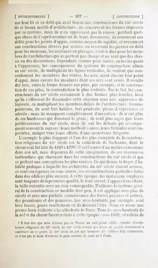 [" DÉVELOPPEMENTS
             ]                         - 207 -                     [ CONSTRUCTION
                                                                             ]
sur leur lit et en délit qui avait fourni aux constructeurs du xni" siècle
de si beaux motifs d'architecture ; ils conservent les formes imposées
par ce système, mais ils n'en apprécient pas la raison : perdant quel-
que chosede l'esprit aventureux de leurs devanciers, ils renoncent aux
délits pour les points d'appui, comme moyen de rigidité, et reviennent
aux constructions élevéespar assises,en réservant les pierres en délit
pour les meneaux,les arcatures en placages,c'est-à-dire pour les mem-
bres de l'architecture qui ne portent pas chargeet ne sont que deschâs-
sis ou desdécorations. Cependant,comme pour suivre, au moins quant
à l'apparence, les conséquences du système de construction admis
au xiii0 siècle, ils multiplient les lignes verticales, ils veulent que non-
seulement les membres des voûtes, les arcs, aient chacun leur point
d'appui, mais encore les moulures dont cesarcs sont ornés. Il résulte
dès lors, entre la forme donnée aux piles, par exemple, et la construc-
tion de cespiles, la contradiction la plus évidente. Par le fait, les con-
structeurs du xiv° siècle reviennent à des formes plus lourdes, bien
qu'ils s'efforcent de dissimuler cette réaction sous une apparencede
légèreté, en multipliant les membres déliés de l'architecture. Gomme
praticiens, ils sont fort habiles, fort prudents, pleins d'expérience et
adroits ; mais ils manquent complètement d'invention : ils n'ont plus
de ces hardiesses qui dénotent le génie ; ils sont plus sages que leurs
prédécesseursdu xme siècle, mais ils ont les défauts qui accompa-
gnentsouventla sagesseleurs méthodessûres,leurs formules sont em-
                         :
preintes, malgré tous leurs efforts, d'une monotonie t'alitante.
   L'exemple le plus frappant et l'un des plus complets de la construc-
tion religieuse du xrv0siècle est la cathédrale de Narbonne, dont le
chSur   seul fut bâti de 1340 à 1370'. C'est l'Suvre       d'un   maître   consommé
dans son art, mais dépourvu de cette imagination, de ces ressources
inattendues qui charment dans les constructions du xmesiècle et qui
se prêtent aux conceptions les plus variées.Ce qui donne le degré d'ha-
bileté pratique à laquelle les architectes du xive siècle étaient arrives,
ce sont cesreprises en sous-Suvre, cesreconstructions partielles faites
dansdes édificesplus anciens.A cette époque, les matériaux employés
sont toujours de la première qualité, le trait savant,l'appareil excellent,
la taille exécutéeavecun soin remarquable. D'ailleurs le systèmegéné-
ral de la construction se modifie très-peu, il est appliqué avec plus de
sûreté et avecune parfaite connaissancedes forces passiveset actives,
des pesanteurs et des poussées.Les arcs-boutants, par exemple, sont
bien tracés, posés exactement où ils doivent l'être. Nous en avons une
preuvebien évidente à lacathédrale de Paris. Tous les arcs-boutantsde
la nef et du chSur furent refaits à cette époque (vers 1330j,et refaits de
  1 II faut dire que nous n'avonspas en France un seul graml nlilirr complet d'archi-
tecturereligieusedu xivc siècle. Le xin' siècle n'avait pa- l.ii^r i*- ui.nnl--monuments
                                                                                        à
construire ce genre. xiv" sièclene put que terminerd^ édifices
         en        Le                                        déjàcommencés,
et n'eut pas le loisir d'achever petit nombrede ceux qu'il l'oiida.
                               le
 