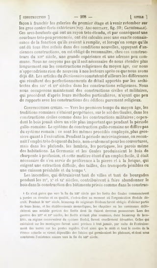 [ CONSTRUCTION  ]               - 208 -                      [ CIVILE
                                                                    ")
façon à franchir les galeries du premier étage et avenir retomber sur
les groscontre-fortsextérieurs(voy.
                                  ARC-BOUTANT, CATHÉDRALE).
                                          fig. 59;
Ces arcs-boutantsqui ont un rayon très-étendu, et par conséquentune
courbure très-peuprononcée, ont été calculés avecune exacteconnais-
sancede la fonction qu'ils avaient à remplir, et lorsqu'on songequ'ils
ont dû tous être refaits dans des conditions nouvelles, appuyant d'an-
ciennes constructions, on est obligé de reconnaître, chez ces construc-
teurs du xive siècle, une grande expérience et une adressepeu com-
mune. Nous ne croyons pas qu'il soit nécessairede nous étendre plus
longuement sur les constructions religieuses du moyen âge, car nous
n'apprendrions rien de nouveau à nos lecteurs aprèsce que nous avons
déjà dit. Les articles du />>Vv/<//w/re
                                     constatent d'ailleurs les différences
qui résultent des perfectionnements de détail apportés par les archi-
tectes des xive et xvc siècles dans les constructions religieuses. Nous
nous occuperons maintenant des constructions civiles et militaires,
qui procèdent d'après leurs méthodes particulières, n'ayant que peu
de rapports avec les constructions des édifices purement religieux.
   CONSTRUCTIONS - - Vers les premiers temps du moyen âge, les
                  CIVILES.
traditions romaines s'étaient perpétuées, sur le sol des Gaules,dans les
constructions civiles comme dans les constructions militaires; cepen-
dant le bois jouait alors un rôle plus important que pendant la période
gallo-romaine. Le systèmede construction gallo-romaine ne diffère pas
du systèmeromain : ce sont les mêmes procédés employés,plus gros-
siers quant à l'exécution. Pendant la période mérovingienne, on recon-
naît remploi très-fréquent du bois, non-seulementpour les couvertures,
mais dans les plafonds, les lambris, les portiques, les parois même
des habitations. La Germanie et les Gaules produisaient le bois de
charpente à profusion, et cette matière étant d'un emploi facile, il était
nécessairede s'en servir de préférence à la pierre et à la brique, qui
exigent une extraction difficile, des tailles, des transports pénibles ou
une cuisson préalable et du temps '.
   Les incendies, qui détruisirent tant de villes et tant de bourgades
pendant les ixe, xc et xie siècles, contribuèrent à faire abandonner le
bois dansla construction des bâtiments privés comme dans la construc-
  i Ce n'est guère que vers la fin du xnT siècle que les forêts des Gaules commencèrent
à perdre en étendue et en qualité, c'est-à-dire au moment où l'organisation féodale dé-
croit. Pendantle xivesiècle,beaucoup seigneursféodaux
                                   de               furent obligés d'aliénerpartie
de leurs biens, et les établissements monastiques, les chapitres ou les communes défri-
chèrent une notable portion des forêts dont ils étaient devenus possesseurs.Lors des
guerres des XIV et xve siècles, les forêts n'étant plus soumises, dans beaucoup de loca-
lités, au régime conservateur du système féodal, furent cruellement dévastées. Celles qui
existaient sur les montagnes furent ainsi perdues à tout jamais, par suite de l'entraîne-
 ment des terres sur les pentes rapides. C'est ainsi que le midi et tout le centre de la
 France actuelle se virent dépouillés des futaies qui garnissaient les plateaux, et dont nous
constatons   l'existence   encore   vers la lin   du xur   siècle.
 