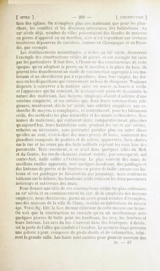 [ crviLE]                      - 200 -              [ r.nxsTrit TIIIN]
                                                              i
tion des églises. On n'employa plus ces matériaux «pic pour les plan-
chers, les combles et les divisions intérieures         des habitations.     Au
XIIesiècle déjà, nombre de villes présentaient des façadesde maisons
en pierre d'appareil ou en moellon, si ce n'est cependant sur certains
territoires dépourvus de carrières, comme en Champagnecl en Picar-
die, par exemple.
   Les établissements monastiques, si riches au xn' siècle, donnèrenl
l'exemple des constructions civiles de pierre, cl cel exemple lui suivi
par les particuliers II faut dire, a l'honneur des constructeurs de celle
époque, qu'en adoptant la pierre ou le moellon a la place du buis, ils
prirent très-franchement un mode de construction approprié à cesma-
tériaux et ne cherchèrent pas ii reproduire, dans leur emploi, le-s for-
mesOUles dispositions qui conviennent au bois de charpente.Toujours
disposés à conserver à la matière mise en ienre sa fondu n réelle
et l'apparencequi lui forment, ils n'essay   èrenl point de dissimuler la
nature des matériaux. Les moyens employés étaient d'ailleurs d'une
extrême simplicité, et ces artistes qui, dans leurs conslrin-lions reli-
gieuses,montraient, des le MI" siècle, une subtilité singulière, une re-
cherchede moyens si compliqués, se conlentaienl, pour les bâtiments
civils, des méthodes les plus naturelles et les moins recherchées. |>M-
nomes de matériaux, qui coulaient alors, comparativement, plus cher
qu'aujourd'hui, leurs habilitions sont, pendant les MI cl xm'' siècles,
réduites au nécessaire, sans prétendre paraître plus ou autre chose
qu'elles ne sont, c'esl-a-dire des murs percés de baies, soutenant des
planchers composésde poutres et de solives apparentes, bien ahrih's
sur la rue et les cours par des toits saillants rejetant les eaux loin des
parements. Très-rarement, si ce n'est dans quelques ille.sdii Midi
et du Centre, les rez-de-chaussée   étaient voûtés; par conséquent, nul
contre-fort,   nulle saillie a l'extérieur   Le plus soin,-ni        des murs de
moellons smillés apparents, avec quelques bandeaux, des jambages el
des linteaux de portes et de fenélres eu pierre de faille ; encore ces lin-
teaux et ces jambages ne faisaient-ils pas parpaings, mais seulement
tableaux sur le dehors; les bandeaux seuls reliaient les deux parements
intérieurs   et extérieurs   des murs
  Pour donner une idée de cesconstructions civiles les plus ordinaires
au xii' siècle et au commencementdu xm%de la simplicité des moyens
employés,nous choisissons, parmi un assezgrand nombre d'exemples,
une des maisons de la ville de Cluny, si-riche en habitations du moyen
âge.Voici (fig. llo) la face du mur extérieur de cette maison sur la rue.
On voit que la construction ne consiste qu'en un uiocllumiage avec
quelquespierres de taille pour les bandeaux, les arcs, les fenêtres et
leurs linteaux. Les arcs du bas s'ouvrent dans des boutiques A droite,
est la porte de l'allée qui conduit à l'escalier. Le premier étageprésente
une galerie à jour, composéede pieds-droits et de colonnettes, éclai-
rant, la grande salle. Les baies sont carrées pour pouvoir recevoir des
                                                           iv.   -     ~21
 