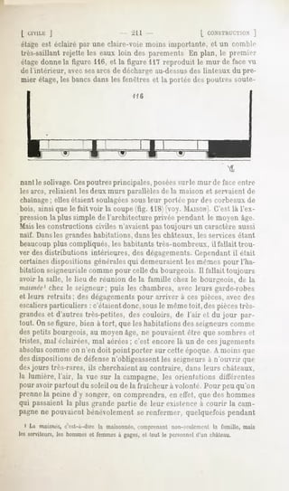 L CIVLL1-:J                        ^11                 [ CONSTRUCTION ]
étage est éclairé par une claire-voie moins importante, et un comble
très-saillant rejette les eaux loin des parements En plan, le premier
étage donne la figure 116, et la figure 117 reproduit le mur de face vu
de l'intérieur, avec ses arcs de décbarge au-dessus des linteaux du pre-
mier étage, les bancs dans les fenêtres et la portée des poutres soute-
                                      116




                                                                       M

nantie solivage.Cespoutres principales, poséessur le mur de face entre
les arcs, reliaient les deux murs parallèles de la maison et servaient de
chaînage elles étaient soulagéessous leur portée par des roi-beaux de
           ;
bois, ainsi que le fait voir la coupe(fig. 118)[voy. MAISON].C'est là l'ex-
pression la plus simple de l'architecture privée pendant le moyen âge.
Mais les constructions civiles n'avaient pas toujours un caractère aussi
naïf. Dans les grandes habitations, dans les châteaux, les services étant
beaucoupplus compliqués, les habitants très-nombreux, il fallait trou-
ver des distributions intérieures, des dégagements.Cependantil était
certainesdispositions généralesqui demeuraient les mêmes pour l'ha-
bitation seigneurialecomme pour celle du bourgeois. Il fallait toujours
avoir la salle, le lieu de réunion de la famille chez le bourgeois, de la
maisnée1  chez le seigneur; puis les chambres, avec leurs garde-robes
et leurs retraits; des dégagementspour arriver à ces pièces, avec des
escaliersparticuliers : c'étaient donc, sousle même toit, des piècestrès-
grandes et d'autres très-petites, des couloirs, de l'air et du jour par-
tout. On sefigure, bien à tort, que les habitations des seigneurs rumine
des petits bourgeois, au moyen âge, ne pouvaient être que sombres et
tristes, mal éclairées, mal aérées; c'est encore là un de cesjugements
absoluscomme on n'en doit point porter sur cette époque. A moins que
desdispositions de défensen'obligeassent les seigneurs à n'ouvrir que
des jours très-rares, ils cherchaient au contraire, dans leurs châteaux,
la lumière,l'air, la vue sur la campagne, orientations différentes
                                        les
pour avoir partout du soleil ou de la fraîcheur à volonté. Pour peu qu'on
prenne la peine d'y songer, on comprendra, en effet, que des hommes
qui passaient la plus grande partie de leur existence à courir la cam-
pagne ne pouvaient bénévolement se renfermer, quelquefois pendant
 « La matinée,
             c'est-à-direla maisonnée,
                                    comprenant
                                             non-seulement famille,mais
                                                        la
les serviteurs,les hommeset femmesà gages,et tout le personnel
                                                             d'un château.
 