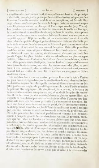 [ CONSTRUCTION
         ]                         " 14-                        [ PRINCIPES
                                                                        ]
un système construction
         de           neuf,et cesysfème basé le principe
                                      est  sur
d'élasticité,remplaçant!""principe de stabilité absolueadoptépar les
Romains.La voûte romaine, sauf de rares exceptions, est faite de blo-
cageelleestrenfnirer [>ardes de brique,
   ;                       arcs       maiscesarcssontnoyés
dansl'épaisseur
              même blocage font corpsavec (voy.VOUTE).
                      du       et           lui
Les constructeurs romans, au lieu de maçonner la voûte en blocage,
la construisirent en moellons lirais noyés dans le mortier, mais posés
comme desclaveaux,ou en moellonstaillés et formant une maçonnerie
de pelil appareil.
                 Déjàces voûtes, un mouvement
                               si          venait à se dé-
clarer danslespoints d'appui,présentaient
                                        une certaine élasticitépar
Mule de la i"""union des claveaux, ne se brisaient pas comme une croûte
liomo-eiie. et suivaient le moinemenl des piles. Mais cette première
modification ne rassurait pas entièrement les constructeurs romans;
ils établirent   sous ces voûtes, de distance en distance, au droit des
pointsd'appui les [dus résistants,des arcs-doubleaux pierresappa-
                                                   en
reillées, cintrés sous l'intrados des voûtes. Ces arcs-doubleaux, sortes
de cintres permanents
                    élastiques,
                              commetout arccomposé
                                                 d'unecer-
taine quantité de claveaux, suivaient les mouvements despiles, seprê-
taient à leur tassement, à leur écartement,   et maintenaient   ainsi, comme
l'aurait fait un cintre de bois, les concavités en maçonnerie bâties
au-dessus   d'eux.
   Les constructeurs romans avaientpris aux Romains la vtmte d'arête
sur plan carre et engendrée parla pénétration de deux demi-cylindres
de diamètreségaux. Mais lorsqu'ils voulurent élever des voûtes sur des
piles poséesaux angles de parallélogrammes, la voûte d'arête romaine
ne pouvait être appliquée; ils adoptèrent, dans ce cas, le berceau ou
demi-cylindre continu sanspénétration, et au droit despiles ils renfor-
cèrent cesberceaux pai' des arcs-doubleauxen pierres appareillées, sur
lesquelsils comptaient pour éviter les fâcheux etiets d'unerupture lon-
gitudinale dans ces berceaux par suite d'un mouvement despiles. En-
core une l'ois, et nous insistons MMce point, c était un cintrage perma-
nent. Cependantlesobstacles,les difficultés semblaient naître à mesure
que les constructeurs avaientcru trouver la solution du problème. Les
effets des pousséesdes voûtes si parfaitement connus des Romains
étaientà peuprèsignorésdes -instructeurs romans.Le premier, parmi
eux, qui eut l'idée de bander un berceau plein cintre sur deux murs
parallèles,crut certainement avoir évité à tout jamais les inconvénients
attachésaux charpentes apparentes,et combine une construction à la
foissolid^f'durable, d'unaspect
                  et         monumental. illusionnedut
                                     Son
jias être de longue durée, car, les cintres et couchis enlevés, les murs
se déversèrent en dehors, et la voûte tomba entre eux. Il fallut donc.
trouver des moyenspropres à prévenir de pareils sinistres. On renforça
d'abord murspardes
          les             contre-forts
                                     extérieurs, des
                                                par pilessaillantes
à l'inférieur; [mis,au droitde cescontre-forts decespiles,on banda
                                             et
des  arcs-don Idéaux les
                     sous berce Noyant pièces boislongitu-
                                  uix.      des     de
dinalesdansl'épaisseur ni" ""<
                     des     d'unepile àl'autre,à la naissance
                                                             des
 
