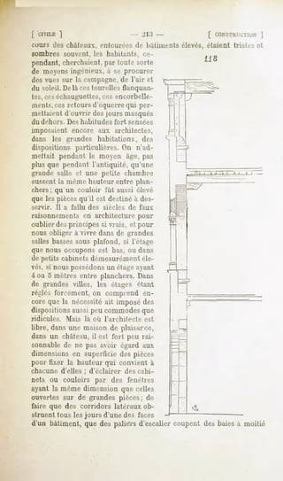 [ 'CIVILE
        ]                                      - 213 -         [ CONSTHLCTIUN
                                                                          |
cours <les châteaux, entourées de bâtiments élevés, étaient trislrs et
sombres souvent, les habitants, ce-
                                                              118
pendant, cherchaient, par toute sorte
de moyens ingénieux, à se procurer
des vues sur la campagne, de l'air et
du soleil. Délaces tourelles flanquan-
tes, ceséchauguettes,ces encorbelle-
ments,ces retours d'équerre qui per-
metlait-ut d'ouvrir des jours masqués
du dehors.       Des habitudes       fort    sensées
imposaient encore aux architectes,
dans les grandes habitations, des
dispositions particulières. On n'ad-
mettait pendant le moyen âge, pas
plus que pendant l'antiquité, qu'une
grande salle et une petite chambre
eussent la même hauteur entre plan-
chers ; qu'un couloir fût aussi élevé
que les piècesqu'il est destiné à des-
servir.      Il a fallu    des   siècles     de faux
raisonnements en architecture pour
oublier des principes si vrais, et pour
nous obliger à vivre dans de grandes
salles bassessous plafond, si l'étage
que nous occupons est bas, ou dans
de petits cabinets démesurément éle-
vés, si nous possédonsun étageayant
4 ou 5 mètres entre planchers. Dans
de grandes villes, les étages étant
régies forcément, on comprend en-
core la nécessitéimposé
     que               ait      des
dispositions aussi peu commodes que
                                                         P"
ridicules.      Mais      là où l'architecte      est
libre, dans une maison de plaisarce,
dans un château, il est fort peu rai-
sonnable de ne pas avoir égard aux
dimensions en superficie des pièces
pour fixer la hauteur qui convient à
chacune d'elles ; d'éclairer                des cabi-
nets ou couloirs par des fenêtres
ayant la même dimension que celles
ouvertes sur de grandes pièces; de
faire que des corridors latéraux ob-
struent tous les jours d'une des faces
d'un bâtiment, que des paliers d'escalier coupent des baies à moitié
 