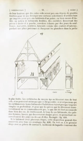 l CONSTRUCTION]          - 21.                   [ ClMLli
                                                        J
de leur hauteur, desentre-sols
                que          soicnlpris auxdépens grandes
                                                de
fenêtres m-pas
       pour   déranger certaine
                    une       ordonnance
                                      d'architecture
quiimporte peu habitants palais; bien
         assez aux    d'un     ou    encore
                                          d'éta-
blir, au milieu de bâtiments
                           doubles,des corridors desservant
                                                          des
pièces droite à gauche,
     à       et      corridors
                             éclairés desjoursdesouf-
                                    par
france, mil aérés, sombres, bruyants comme des couloirs d'auberge,
perdant placeprécieuse chargeant planchers
      une            et        les       dansla partie




                                                           COUPE
                                             PfCAM)       ça PassaOC




la plus faible. Les architectes du moyen âge ne faisaient rien de tout
cela,et nepensaient
                  même quecefût possible;ce n'estpasnousqui
                        pas
lesenblâmerons. Leursbâtimentsd'habitationétaientpresque  toujours
simplesen profondeur,et pour que les piècesqui lesdivisaienttrans-
versalement secommandassent cequi eût été fort incommode
            ne                 pas,
dansbiendescas,ils établissaient, longde cesbâtiments, gale-
                               le                    des
ries fermées,basses, desservaient
                   qui            chaque pièce,en permettanten-
cored'ouvrir desjours au-dessus
                              d'elles.Exemple: fig. 119.
  Si le bâtimentavait plusieurs
                              étages,  cettedispositionpouvait
                                                             être
conservée tous sesavantages 120).Onvoit en A le premier
          avec                   (fig.
étage avec galerie service au-dessus laquelles'ouvrent
           sa      de         G,           de                 des
 