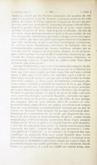 [ coNSTiirr.TiôN  ]              - 210 -                         [ CIVILI:|
 lamhris-é. éclairé par des fenêtres surmontées de lucarnes du côte
oppose a la galerie, el par des lucarne»,-euh-nieiit au-dessusde celte
   'n ie. Le couloir de ['étage -uperieiir est porté sur des arcs qui per-
inelienl, entre leurs pied-droits, l'ouverlure des jours éclairant direc-
tement le premier étage. Une disposition de ce -eiire existe encore
au Palais de justice de Paris, dans la partie occidentale; elle date du
xiu          i in-ne peut méconnaît] e ce qu'il y a île raisonnable, de vrai
d,;iis une pareille construction, qui donne a chaque service son impor-
tance relalue. qui laisse aux pièces principale-, tout l'air et la lumière
don! elles ont besoin, et qui accuse bien franchement, a l'extérieur,
les   services   et   les   distributions   intérieure-,   du   bâtiment.   Cela   est
certainement plus conforme aux bonnes traditions antiques que ne
l'est une suite de culmines <>u pilastres plaques, un ne sait pour-
                                  de
quoi, contre un mur. (l'est qu'en elle! l'architecture du moyii ;'çje, qui
s'écarta des fuîmes antiques dans les cuiistructions religieuses, en
-ut lunjjleinps conserver l'esprit dans les édifices civils. Nous allons
en fournir plus dune preuve.
   Lorsque les habitations >onl vastesel les bàliment s composésde plu-
siem -, étages, ce dont les architectes du moyen âge ne se taisaient pas
faute par cette raison simple que deux étages l'un surl'autre coûtent
moins ,j balir que si l'un coincé une superficie c-alc à celle de ces
dei       - >à rez-de-chaussée,puisque alors il faut doubler les fonda-
tions et les combles ; si. disons-nous, les bâtiments contiennent plu-
sieur^ ela.ues.i'aidiilecle multiplie les escaliers de façon que chaque
appartement ail le sien ('"pendant il  a toujours un degré principal,
un escalier d'honneur qui conduit aux piècesdestinées aux réceptions.
 Pendant la période romane, les degrés de pierre détaille sont assez
      5; on les l'ai-ail h- plus -oueiit de charpente, c'est-à-dire en super-
       ni des trom ons de poutres équarris, des billes de bois quelque
 peu engagées dans les murs latéraux. Alors les escaliers se com-
 posaientde deux rampes droites avecpaliers, et se trouvaient compris
dans une ca-e li.-trlon-ur longitudinalement traversée par un mur de
refend voy. KSI:AUI:II Celle méthode fut presque entièrement aban-
                            .
donnée par les constructeurs du xin° siècle, qui adoptèrent les esca-
liers à vis avec noyau et emmarchements de pierre, comme tenant
moins déplace et il             ni plus aisémentles divers étages auxquels
il fallait arriver Si ces escaliers a vis étaient d'un très-petit diamètre,
c'est-à-dire de cinq pieds dans o.-uvre.ils étaient souvent noyés dans
l'épaisseur des murs, formant une saillie peu prononcée à l'exté-
rieur plutôt qu'a l'intérieur; si, au contraire, ils occupaient une cage
cylindrique ou polygonale d'un assez grand diamètre dans Suvre
(huit à dix pieds . ils formaient complètement saillie a l'extérieur et ne
      ienî pasles distributions intérieures. Quant aux corps d-3logis, ils
possédaientchacunleur comble particulier, et si les bâtiments étaient
doublesen profondeui, il v avait un comble sur chacund'eux, avec
 
