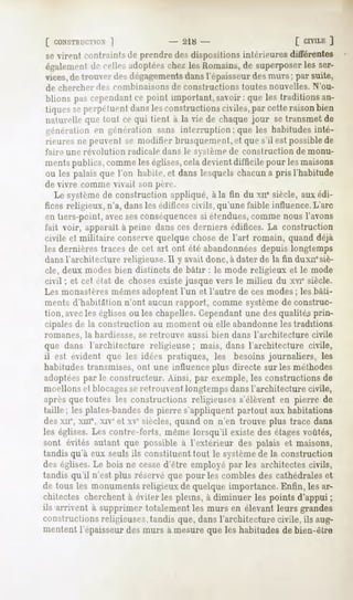 [ CONSTRUCTION
          ]                          - 218 -                         [ CIVILE
                                                                            ]
se virent contraints de prendre des dispositions intérieures différentes
également cellesadoptées
        de             chezlesRomains, superposer ser-
                                     de         les
vices,de trouver îles dégagementsdans l'épaisseur des murs ; par suite,
de chercher des combinaisons de constructions toutes nouvelles. N'ou-
blions pascependant point important,savoir: que les traditionsan-
                   ce
tiquesseperpétuentdanslesconstructions
                                     civiles,par cetteraisonbien
naturelle que tout ce qui lient à la vie de chaque jour se transmet de
génération en généralion sans interruption ; que les habitudes inté-
rieures ne peui'ni se modifier brusquement, »"(que s'il est possiblede
faire une révolution   radicale   dans h- > Remède   construction   de monu-
ments publics, comme les églises,cela devient difficile pour les maisons
ou les palais que l'on habile, et dans lesquels chacuna pris l'habitude
de vivre comme vivait son père.
   Le systèmede construction appliqué, à la fin du xne siècle, aux édi-
fices religieux, n'a, dans les édifices civils, qu'une faible influence. L'arc
en tiers-point, avecsesconséquencessi étendues,comme nous l'avons
fait voir, apparaît à peine dans ces derniers édifices. La construction
civile et militaire conservequelque chose de l'art romain, quand déjà
les dernières traces de cet art ont été abandonnéesdepuis longtemps
dansl'architecture religieuse.il y avait donc, à dater de la fin duxuesiè-
cle, deux modes bien distincts de bâtir : le mode religieux et le mode
civil ; et cet état de chosesexiste jusque vers le milieu du xvie siècle.
Les monastèresmêmesadoptent l'un et l'autre de ces modes; les bâti-
ments d'habitation n'ont aucun rapport, comme systèmede construc-
tion, avecles églises ou les chapelles. Cependantune des qualités prin-
cipales de la construction au moment où elle abandonneles traditions
romanes, la hardiesse, se retrouve aussi bien dans l'architecture civile
que dans l'architecture religieuse ; mais, dans l'architecture civile,
il est évident que les idées pratiques, les besoins journaliers, les
habitudes transmises, ont une influence plus directe sur les méthodes
adoptéespar le constructeur. Ainsi, par exemple, les constructions de
moellons et blocagesseretrouvent longtemps dansl'architecture civile,
après que toutes les constructions religieuses s'élèvent en pierre de
taille; les plates-bandesde pierre s'appliquent partout aux habitations
desxne,xme,xiv et ve siècles,quandon n'en trouve plus trace dans
les églises. Les contre-forts, même lorsqu'il existe des étagesvoûtés,
sont évités autant que possible à l'extérieur des palais et maisons,
tandis qu'à eux seuls ils constituent tout le systèmede la construction
des églises. bois ne cesse
           Le             d'être employépar les architectescivils,
tandis qu'il n'est plus réservé que pour les combles des cathédrales et
de tous les monuments    religieuxde quelqueimportance.  Enfin, lesar-
chitectes cherchentà éviterles pleins, à diminuer les points d'appui;
ils arrivent à supprimertotalementles murs en élevantleurs grandes
constructions  religieuses,tandis que,dansl'architecturecivile, ils aug-
mentent 1épaisseurdes murs à mesure que les habitudes de bien-être
 