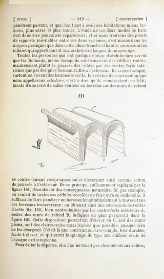 [ CIVILE
       ]                           - 219-                  [ CONSTRUCTION
                                                                    ]
pénètrentpartout, et que l'on tient à avoirdeshabitationsmieux fer-
mées,
    plussûreset plus saines.
                           L'étudede cesdeux modes bâtir
                                                 de
doit donc être poursuivieséparément;et si noustrouvonsdes points
de rapports inévitablesentreces deuxsystèmes, c'est moins dansles
moyenspratiques que dans cette allure franche et hardie, cesressources
infinies qui appartiennent aux architectes laïques du moyen âge.
   Toutes les personnesqui ont quelque notion d'architecture savent
que les Romains, même lorsqu'ils construisaient des édifices voûtés,
maintenaient plutôt la pousséedes voûtes par des ronlrc-t'orts inté-
rieurs que par des piles formant saillie à l'extérieur. Ils avaient adopté,
surtout en élevantdes bâtiments civils, le systèmede construction que
nous appellerons cellulaire, c'est-à-dire qu'ils composaient ces bâti-
ments   d'une série de salles voûtées   en berceau   sur des murs   de refend




se contre-butant réciproquement et n'exerçant ainsi aucune action
de pousséeà l'extérieur De ce principe, suffisamment expliqué par la
figure 121, découlaient des conséquencesnaturelles. Si, par exemple,
on voulait de toutes ces cellules accoléesne faire qu'une seulesalle, il
suffisait de faire pénétrer un berceaulongitudinalement à travers tous
ces berceaux transversaux    : on obtenait   ainsi une succession de voûtes
d'arête(fig. 122),bien contre-butées les contre-fortsintérieurs A,
                                    par
restes des murs de refend B, indiqués en plan perspectif dans la
figure 121. Cettedisposition permettait d'élever en G, soit des murs
pleins, soit desclaires-voiesaussilégèresque possible,puisque rien
ne les chargeait. C'était là une construction très-simple, très-durable,
facileà élever,et qui servit longtempsde type aux édifices civils de
l'époque carlovingienne.
  Pouréviter la dépense, si l'on ne tenaitpasabsolument voûtes,
                       et                             aux
 