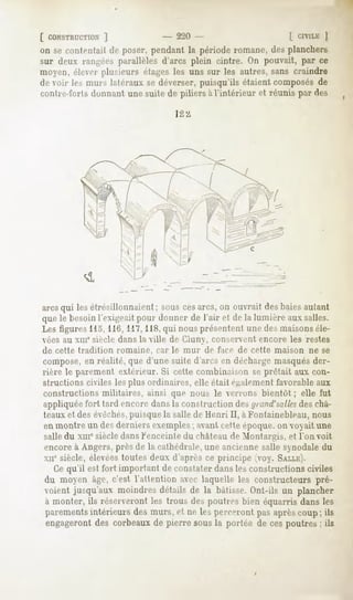 [ CONSTRUCTION ]               - 22(1-                    [_CIVILK]
on se contentait de poser, pendant la période romane, des planchers
sur deux rangées parallèles d'arcs plein cintre. On pouvait, par ce
moyen,éleverplusieurs étagesles uns sur les autres,sans craindre
de voir les murs latéraux se déverser, puisqu'ils étaient composés de
contre-i'ortà donnant une suite de piliers à l'intérieur et réunis par des




arcsqui les étrésillonnaient ; sous cesarcs, on ouvrait des baies autant
quele besoinl'exigeaitpour donner de l'air et de la lumièreauxsalles.
Les figures 115, 116, 117,118,qui nous présentent une des maisonséle-
vées au xin* siècle dans la ville de Ciuny, conservent encore les restes
de cette   tradition   romaine,   car le mur   de face de cette   maison   ne se
compose, en réalité, que d'une suite d'arcs en décharge masquésder-
rière le parement extérieur. Si cette combinaison se prêtait aux con-
structions civiles les plus ordinaires, elle était également favorable aux
constructions militaires, ainsi que nous le verrons bientôt ; elle fut
appliquée fort tard encore dans la construction de- /// n/id'salles châ-
                                                                  des
teaux et des évéchés,puisque la salle de Henri II, a Fontainebleau, nous
en montre un desderniers exemples; avant cette époque, on voyait une
salle du xmesiècledans Kenceinledu château de Montargis, et l'on voit
 encore à Angers, près de la cathédrale, une ancienne salle synodale du
 xne siècle, élevéestoutes deux d'après ce principe (voy. SALLE).
   Ce qu'il est fort important de constater dans les constructions civiles
 du moyen âge, c'est l'attention aver laquelle les constructeurs pré-
 voient jusqu'aux moindresdétails de la bâtisse.Ont-ils un plancher
 à monter, ils réserveront les trous des poutres bien équarris dans les
 parements
         intérieurs desmurs, et ne les percerontpusaprèscoup; ils
 engagerontdes corbeauxde pierre sousla portée de ces poutres; ils
 