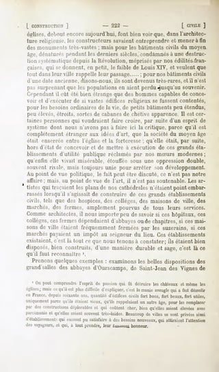L CONSTRUCTION
         ]                             - 222 -                              [ CIVILE
                                                                                   ]
églises,
       deboutencoreaujourd'hui,font bien voir que, dansl'architec-
ture religieuse, constructeurs
               les           savaient
                                    entreprendre mener fin
                                               et    à
desmonumentstrès-vastes mais pour les bâtimentscivils du moyen
                            ;
âge,dénatun^ pendantles derniers siècles,   condamnés une destruc-
                                                       à
tion systématique  depuisla Révolution,méprisés nosédilités-fran-
                                                 par
çaises,qui sedonnent, en petit, le faible de LouisXIV, et veulentque
tout dansleur ville rappelleleur passage ; pour nosbâtimentscivils
d'une date ancienne, disons-nous,ils sont devenustrès-rares,et il n'est
pas surprenant
             que les populationsen aient perdujusqu'au souvenir.
Cependant eût été bien étrangeque deshommescapables conce-
          il                                           de
voir et d'exécuter de si vastes édifices religieux se fussent contentés,
pour les besoinsordinairesde la vie, de petits bâtimentspeu étendus,
peu élevés,étroits, sortes de cabanesde chétive apparence. Il est cer-
tainespersonnes voudraientfaire croire, par suite d'un esprit de
              qui
système dont nous n'avons pas à faire ici la critique, parce qu'il est
complètement
           étranger aux idéesd'art, que la sociétédu moyenâge
était enserrée entre l'église et la forteresse ; qu'elle était, par suite,
hors d'état de concevoir et de mettre à exécution de ces grands éta-
blissementsd'utilité publique réclaméspar nos mSurs modernes
                                                           ;
qu'enfin elle vivait misérable, étouffée sous une oppression double,
souvent rivale, mais toujours unie pour arrêter son développement.
Au point de vue politique, le fait peut être discuté, ce n'est pas notre
affaire; mais, au point de vue de l'art, il n'est pas soutenable. Les ar-
tistes qui traçaient les plans de nos cathédrales n'étaient point embar-
rasséslorsqu'il s'agissait de construire de ces grands établissements
civils, tels que des hospices, des collèges, des maisons de ville, des
marchés, des fermes, amplement pourvus de tous leurs services.
Comme architectes, il nous importe peu de savoir si ces hôpitaux, ces
collèges, ces fermes dépendaient d'abbayesou de chapitres, si cesmai-
sonsde ville étaient fréquemmentferméespar les suzerains,si ces
marchés payaient un impôt au seigneur du lieu. Ces établissements
existaient, c'est la tout ce que nous tenons à constater; ils étaient bien
disposés,
        bien construits, d'une manière durable et sage,c'est là ce
qu'il faut reconnaître '.
  Prenonsquelquesexemples examinons belles dispositionsdes
                         :         les
grand'salles des abbayes d'Ourscamps, de Saint-Jean des Vignes de

   1 On peut comprendrel'esprit de passionqui fit détruire les châteaux et même les
églises;
       maiscequ'il estplusdifficile d'expliquer, la manie
                                              c'est      aveugle a fait démolir
                                                               qui
en France,depm- soixanteans, quantité d'édificescivils fort bons, fort beaux,fort utiles,
uniquementparcequ'ilsétaient
                           vieux,qu'ilsrappelaient autreâge,pourles remplacer
                                                 un
par desconstructions
                  déplorables qui coûtentcher, bienqu'elles
                             et                            soientélevéesavec
parcimoniequ'elles
        et       soient
                      souvent
                            très-laides.
                                      Beaucoup villes sontprivées
                                            de       se         ainsi
d'établissement? eussent satisfaireà desbesoinsnouveaux, attiraient l'attention
              qui      pu                              qui
des voyageurs, et qui, à tout prendre, leur luisaiwu honneur.
 