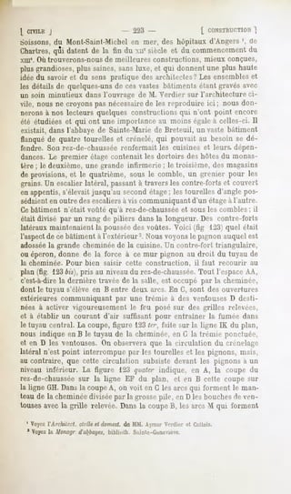 [ CIVILE
       J                              - 223 -                    [ CONSTRUCTION
                                                                           ]
boissons,du Mont-Saint-Michel en mer, des hôpitaux d'Angers ', de
Chartres, datentde la fin du xncsiècleet du commencement
        qui                                           du
xme. Où trouverons-nous de meilleures constructions,               mieux conçues,
plus grandioses,plus saines, sans luxe, et qui donnent une plus haute
idée du savoir et du sens pratique des architectes? Les ensembleset
les détails de quelques-unsde ces vastes bâtiments étant gravés avec
un soin minutieux dans l'ouvrage de M. Verdier sur l'architecture ci-
vile, nous ne croyons pas nécessairede les reproduire ici ; nous don-
nerons à nos lecteurs quelques constructions qui n'ont point encore
été étudiées et qui ont une importance au moins égale à celles-ci. 11
existait, dans l'abbaye de Sainte-Marie de Breteuil, un vaste bâtiment
flanqué de quatre tourelles et crénelé, qui pouvait au besoin se dé-
fendre. Son rez-de-chaussée renfermait les cuisines et leurs, dépen-
dances. Le premier étage contenait les dortoirs des hôtes du monas-
tère ; le deuxième, une grande infirmerie ; le troisième, des magasins
de provisions, et le quatrième, sous le comble, un grenier pour les
grains. Un escalier latéral, passantà travers les contre-forts et couvert
en appentis, s'élevait jusqu'au second étage; les tourelles d'angle pos-
sédaienten outre des escaliersà vis communiquant d'un étageà l'autre.
Cebâtiment n'était voûté qu'à rez-de-chaussée sous les combles ; il
                                                  et
était divisé par un rang de piliers dans la longueur. Des contre-forts
latéraux maintenaient la pousséedes voûtes. Voici (fig 123) quel était
l'aspectde ce bâtiment à l'extérieur2. Nous voyons le pignon auquel est
adossée grande cheminée de la cuisine. Un contre-fort triangulaire,
          la
ou éperon, donne de la force à ce mur pignon au droit du tuyau de
la cheminée. Pour bien saisir cette construction,              il faut recourir   au
plan (fig. 123bis),pris au niveau du rez-de-chaussée. Tout l'espaceAA,
c'est-à-direla dernière travée de la salle, est occupé par la cheminée,
dont le tuyau s'élève en B entre deux arcs. En G, sont des ouvertures
extérieures communiquant par une trémie à des ventouses D desti-
nées à activer vigoureusement le feu posé sur des grilles relevées,
et à établir un courant d'air suffisant pour entraîner la fumée dans
le tuyau central.La coupe,figure 123 faite sur la ligne IK du plan,
                                    ter,
nous indique en B le tuyau de la cheminée, en G la trémie ponctuée,
et en D les ventouses. On observera que la circulation du crénelai^'
latéral n'est point interrompue par les tourelles et les pignons, mais,
au contraire, que cette circulation subsiste devant les pignons à un
niveau inférieur. La figure 123 qvater indique, en A, la coupe du
rez-de-chaussée la ligne EF du plan, et en B cette coupe sur
                 sur
la ligne GH.Dansla coupeA, oh voit en G lesarcs qui forment le man-
teaude la cheminée  diviséepar la grossepile, en D lesbouches ven-
                                                             de
tousesavecla grille relevée.Dansla coupeB, les arcs M qui forment

 1 Voyezl'Arcliili'ct. civile et domest.de MM. AymarVordier et Cattois.
 * Voyezla Monoyr d'abbayes,       biblintli. Sainte-Geneviève.
 