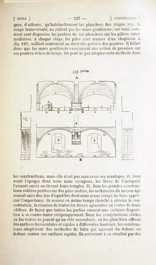 [ ClYlLi;
        |                       - 227 -               [ CONSTRUCTION
quer, d'ailleurs, qu'habituellement les planchers des étages (voy. l;i
coupe transversale)ne relient pas les murs goutterots ; car voici com-
ment sont disposées les portées de ces planchers sur les piliers inter-
médiaires. A chaque étage, les piles sont munies d'un chapiteau A
(fig. 123),saillant seulement au dmil des |mrhVs des poutres. Il fallait
donc que les murs goutterots exerçassentune action de pression sur
cespoutres et non de tirage. On peut ne pas adopter cette méthode dans




les constructions, mais elle n'est pas sansavoir sesavantages,et, bien
avant l'époque dont nous nous occupons, les Grecs de l'antiquité
l'avaientsuivieen élevantleurstemples.Si, dansles grandesconstruc-
tions voûtéesportées sur des piles isolées,les architectes du moyen âge
avaientsuivi des lois d'équilibre dont nous avonsessayéde faire appré-
cier l'importance, ils avaienten même temps cherché à obtenir la con-
centration, la réunion de toutes les forces agissantesau centre de leurs
édifices, de façon que toutes les parties eussent une certaine disposi-
tion à secontre-buter réciproquement. Dans les constructions civiles
où les voûtes ne jouent qu'un rôle secondaire, où les planchers offrent
dessurfaceshorizontales et rigides à différentes hauteurs, les construc-
teurs adoptèrent des méthodes de bâtir qui agissent du dehors en
dedans contre ces surfaces rigides. Ils arrivaient à ce résultat par des
 