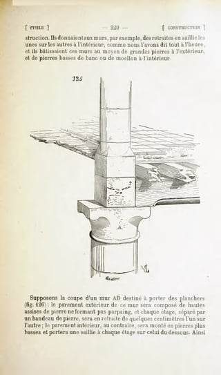 [ CIVILE
       ]                              2:»!)-              [ CONSTRUCTION
struction. Ils donnaientaux murs, par exemple,desretraites en saillie les
unes sur les autres à l'intérieur,   comme nous l'avons dit tout à l'heure,
et ils bâtissaient ces murs au moyen de grandes pierres à l'extérieur,
et de pierres bassesde banc ou de moellon à l'intérieur




   Supposons coupe d'un mur AB destiné à porter des planchers
                la
(fig. 126): le parementextérieur de ce mur sera composéde hautes
assises pierre neformant pas parpaing,et chaqueétage,séparé
        de                                                      par
un bandeaudepierre, seraen retraite de quelques centimètresl'un sur
l'autre ; le parement intérieur, au contraire, sera monté en pierres plus
basseset portera une saillie à chaque étage sur celui du dessous.Ainsi
 