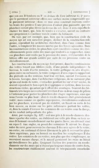 h; ]                        2i{l               [ CONSTKUCTION ]
que son axe B tombera en H en dedans de l'axe inférieur A; 2° parce
que le parement extérieur offrira um- surface moins compressibleque
le parement intérieur : donc ce mur ainsi construit exercera contre
les bouts des poutres G une pression d'autant plus puissante, que ces
planchers
        serontplus élevés
                        au-dessus sol; donc il sera superflude
                                du
chaîner les murs, qui, loin de tendre à s'écarter, auront au contraire
une propension à s'incliner vers le centre du bâtiment.
   On voit, par cet exemple, que, bien que la construction civile du
moyen âge ait son caractère propre, distinct de la construction reli-
gieuse, cependant les architectes cherchent, dans l'une comme dans
l'autre, à remplacer les massesinertes par des forces agissantes.Dans
les constructions civiles, les planchers sont considèrescomme des étre-
sillonnements posés entre des murs qui tendent a se rapprocher. Ainsi
cesplanchers sont roidis par la pression des murs, cl l'ensemble de la
bâtisse offre une grande solidité par suite de ces pressions contre un
étrésillonnement.
   Les constructeurs du moyen âge font preuve, dans les combinaisons
 des voûtes tenant aux édifices civils, d'une grande indépendance : le
 berceau, la voûte d'arête romaine, la voûte gothique en arcs d'ogive,
plein cintre ou surbaissée,la voûte composéed'arcs espacés     supportant
des plafonds ou des voùtains, tout leur est bon, suivant l'occasion ou
le besoin. Lorsque, dans l'architecture religieuse, ils ne suivaient plus
qu'un seul mode de voûte, c'est-à-dirependant les xmeet xrvesiècles, ils
avaientcependantle bon esprit de n'appliquer ce système,dans les con-
structions civiles, qu'autant qu'il offrait des avantages.Souvent des bâ-
timents très-largesnécessitaientl'érection d'un ou deux rangsde piliers
à l'intérieur pour porter les planchers des étagessupérieurs, ainsi que
nous l'avons vu plus haut : alors le rez-de-chaussée   était généralement
voûté; mais comme ces quilles superposées,étrésillohnées seulement
par les planchers, n'avaient pas de stabilité, on faisait en sorte de les
bien asseoir, au moins sur les piles inférieures portant les voûtes,
et, dansla crainte d'écraser les sommiers de cesvoûtes sous la charge,
on les rendait indépendants des piles.
   Ainsi, par exemple (tig. 127): soit une pile A de rez-de-chaussée des-
tinée à porter des voûtes, on établissait sur cette pile deux ou trois as-
sisesB formant encorbellement sur les quatre faces; on obtenait ainsi
un repos G. Aux angles,on posait des sommiers D suivant les diago-
nales du carré, pour recevoir les claveaux E des arcs ogivesde la voûte ;
au centre, on continuait d'élever librement la pile G recevant les plan-
chers supérieurs, puis on fermait en moellon les remplissages H des
voûtes.Les sommiers de cesvoûtes, non plus que des remplissages, ne
recevaient aucune charge, et le massif garnissant les reins ne faisait
qu'étrésillonner les piles. Craignant l'action des pousséesau rez-de-
chausséesur des murs qui n'étaient pas toujours munis de contre-forts,
les constructeurs établissaient souvent de très-puissants encorbeile-
 