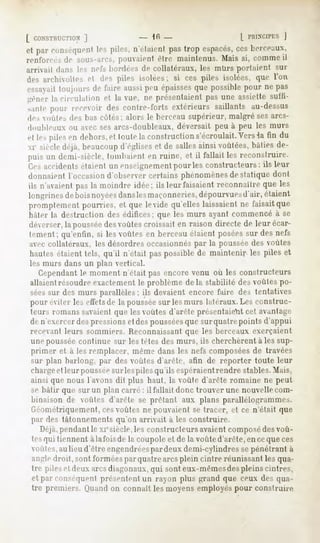 [ CONSTHUCTION
          ]                       - Ifi -                   [
et par conséquent piles, n'élaienl pastrop espacés, lien-eaux,
                les                               ces
renforcésde sous-arcs,
                     pouvaientcire maintenus.Mais si, commeil
arrivait dans les m1!'-,bordées de collatéraux, les mUrs portaient    sur
ilt>*archivolle, et df> piles isolées; si ces piles isolées, que l'on
essayai!
      toujoursde faireaussi épaisses possible
                          peu      que      pour ne pas
gêner la circulation et la vue, ne présentaientpasune assiettesuffi-
santepour recevoirdes contre-fortsextérieurssaillants au-dessus
de, voûtes des lias côtes; alors le berceau supérieur, malgré ses arcs-
douhleaux ou avec ses arcs-doubleaux, déversait peu à peu les murs
etle, pilesen dehors, toutela construction
                    et                   s'écroulait. ia fin du
                                                   Vers
i siècle déjà,beaucoupd'églises de salles
                               et        ainsivoûtées,bâtiesde-
puis un demi-siècle,tombaienten ruine, et il fallait les reconstruire.
Os accidents  étaientun enseignement les constructeurs:ils leur
                                       pour
donnaientl'occasion d'observercertains phénomènes statique dont
                                                      de
ils n'avaientpasla moindre idée; ils leur faisaientreconnaîtreque les
longrinesdeboisnoyées  dans maçonneries,
                            les               dépourvues  d'air, étaient
pi-omplement  pourries, et que le vide qu'elleslaissaientne faisaitque
hâter la destruction des édifices; que les murs ayant commencé à se
déverser,la pousséedesvoûtes croissait en raison directe de leurécar-
lemeiit : qu'enfin, si les voûtes en berceau étaient posées sur des nefs
avec collatéraux, les désordres occasionnéspar la poussée des voûtes
hautes étaient tels, qu'il n'était pas possible de maintenir les piles et
les murs dans un plan vertical.
   Cependantle moment n'était pas encore venu où les constructeurs
allaient résoudre exactementle problème de la stabilité des voûtes po-
séessur des murs parallèles ; ils devaient encore faire des tentatives
pour éviter les effetsde la pousséesur les murs latéraux. Les construc-
teurs romanssavaient que les voûtes d'arête présentaient cet avantage
de n'exercer des pressions et des pousséesque sur quatrepoint s d'appui
recevant leurs sommiers. Reconnaissantque les berceaux exerçaient
une poussée continue sur les tètes des murs, ils cherchèrent à les sup-
primer et à les remplacer, même dans les nefs composéesde travées
sur plan barlong, par des voûtes d'arête, afin de reporter toute leur
chargeet leur pousséesur les piles qu'ils espéraientrendre stables. Mais,
ainsi que nous l'avons dit plus haut, la voûte d'arête romaine ne peut
se bâtir que sur un plan carré : il fallait donc trouver une nouvellecom-
binaison de voûtes d'arête se prêtant aux plans parallélogrammes.
Géométriquement, cesvoûtes ne pouvaient se tracer, et ce n'était que
par des tâtonnements qu'on arrivait à les construire.
   Déjà,pendant le xiesiècle,les constructeurs avaient composédes voû-
tesqui tiennent à la fois de la coupole et de la voûte d'arête, en ceque ces
 voûtes, lieu d'êtreengendrées deuxdemi-cylindres pénétrantà
       au                    par                 se
angle droit, sont formées par quatre arcs plein cintre réunissant les qua-
tre piles et deux arcsdiagonaux,qui sont eux-mêmesdespleins cintres,
et par conséquent présentent un rayon plus grand que ceux des qua-
tre premiers. Quandon connaît les moyens employés pour construire
 