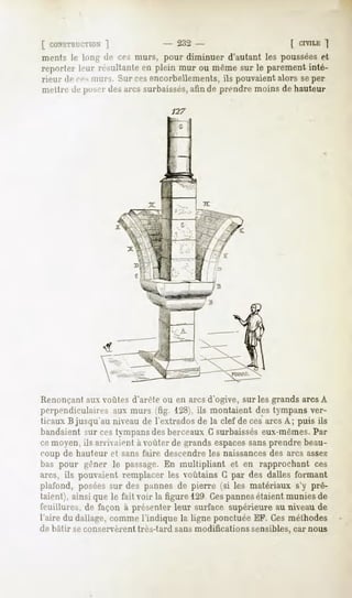 [ CONSTRUCTION  ]               - 232 -                    ( CIVILE"|
ments le Ion- de ces murs, pour diminuer d'autant les poussées et
reporter leur résultante en plein mur ou même sur le parement inté-
rieur de ces mms. Sur cesencorbellements, ils pouvaient alors seper
mettre de JMIMT arcs surbaissés,afin de prendre moins de hauteur
                  des

                                 127




 Renonçantaux voûtes d'arête ou en arcs d'ogive, sur les grands arcs A
perpendiculaires aux murs 'fig. 128), ils montaient des tympans ver-
 ticaux B jusqu'au niveau de l'extrados de la clef décès arcs A; puis ils
bandaient sur ces tympansdes berceaux G surbaisséseux-mêmes.Par
ce moyen, ils an ivaient a voûter de grands espacessansprendre beau-
coup de hauteur et sans faire descendre les naissancesdes arcs assez
bas pour gêner le passage.En multipliant et en rapprochant ces
arcs, ils pouvaient remplacer les voûtains G par des dalles formant
plafond, poséessur des pannes de pierre (si les matériaux s'y prê-
taient), ainsi que le fait voir la figure 129 Cespannesétaient munies de
feuillures, de façon à présenter leur surface supérieure au niveau de.
l'aire du dallage, comme l'indique la ligne ponctuée EF. Ces méthodes
de bâtir seconservèrenttrès-tard sansmodifications sensibles,car nous
 